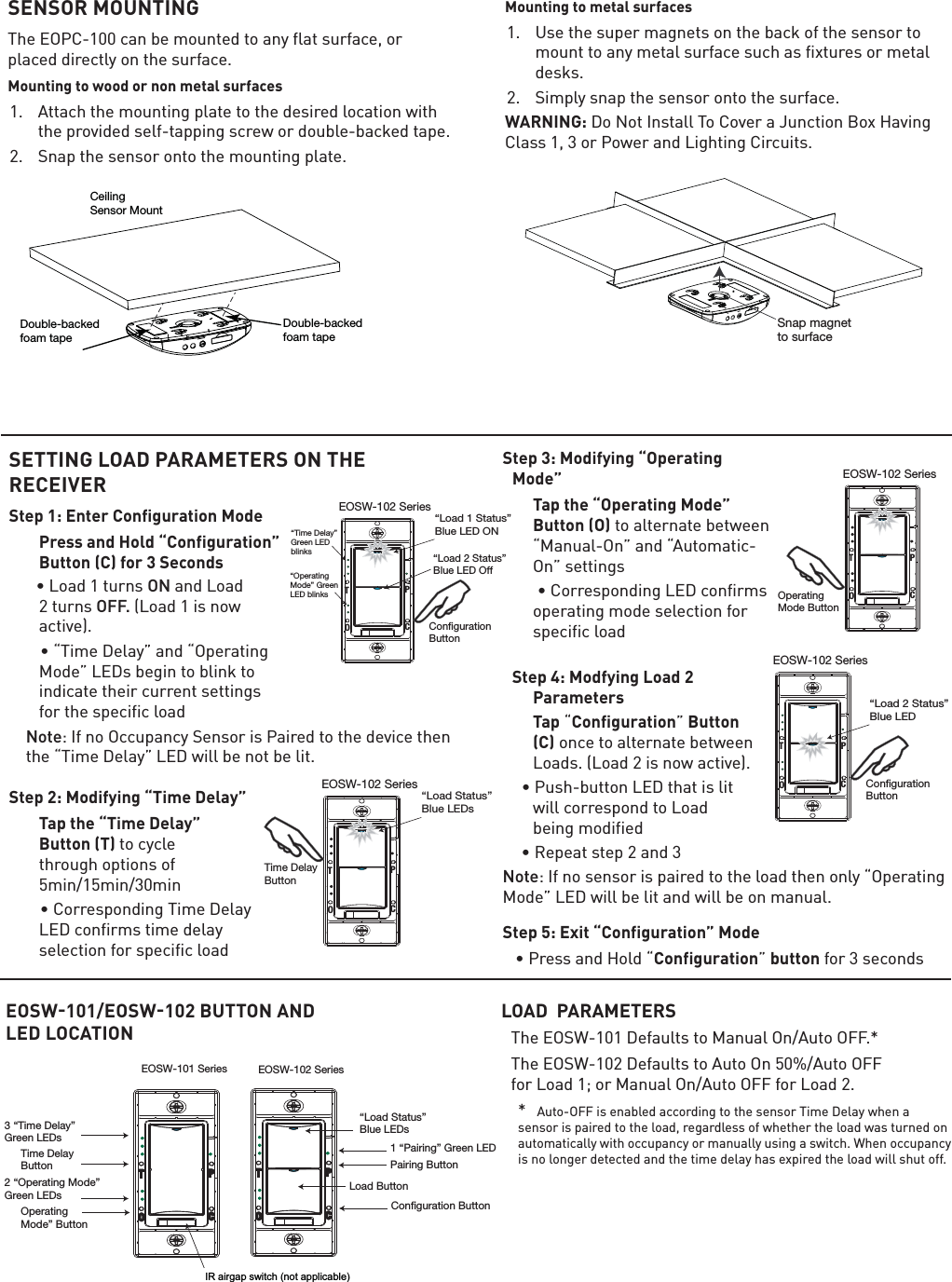 SENSOR MOUNTING7KH(23&amp;FDQEHPRXQWHGWRDQ\IODWVXUIDFHRUSODFHGGLUHFWO\RQWKHVXUIDFHMounting to wood or non metal surfaces $WWDFKWKHPRXQWLQJSODWHWRWKHGHVLUHGORFDWLRQZLWKWKHSURYLGHGVHOIWDSSLQJVFUHZRUGRXEOHEDFNHGWDSH 6QDSWKHVHQVRURQWRWKHPRXQWLQJSODWHMounting to metal surfaces 8VHWKHVXSHUPDJQHWVRQWKHEDFNRIWKHVHQVRUWRPRXQWWRDQ\PHWDOVXUIDFHVXFKDVIL[WXUHVRUPHWDOGHVNV 6LPSO\VQDSWKHVHQVRURQWRWKHVXUIDFHWARNING:&apos;R1RW,QVWDOO7R&amp;RYHUD-XQFWLRQ%R[+DYLQJ&amp;ODVVRU3RZHUDQG/LJKWLQJ&amp;LUFXLWVDouble-backedfoam tapeDouble-backedfoam tapeCeilingSensor MountSnap magnetto surfaceSETTING LOAD PARAMETERS ON THE RECEIVERStep 1: Enter Configuration Mode  Press and Hold “Configuration” Button (C) for 3 Secondsâ/RDGWXUQVON and Load 2 turns OFF. /RDGLVQRZDFWLYHâÝ7LPH&apos;HOD\ÞDQGÝ2SHUDWLQJ0RGHÞ/(&apos;VEHJLQWREOLQNWRLQGLFDWHWKHLUFXUUHQWVHWWLQJVIRUWKHVSHFLILFORDG Note,IQR2FFXSDQF\6HQVRULV3DLUHGWRWKHGHYLFHWKHQWKHÝ7LPH&apos;HOD\Þ/(&apos;ZLOOEHQRWEHOLWStep 2: Modifying “Time Delay”   Tap the “Time Delay” Button (T) to cycle WKURXJKRSWLRQVRIPLQPLQPLQâ&amp;RUUHVSRQGLQJ7LPH&apos;HOD\/(&apos;FRQILUPVWLPHGHOD\VHOHFWLRQIRUVSHFLILFORDGStep 3: Modifying “Operating Mode”  Tap the “Operating Mode” Button (O)WRDOWHUQDWHEHWZHHQÝ0DQXDO2QÞDQGÝ$XWRPDWLF2QÞVHWWLQJVâ&amp;RUUHVSRQGLQJ/(&apos;FRQILUPVRSHUDWLQJPRGHVHOHFWLRQIRUVSHFLILFORDGStep 4: Modfying Load 2 Parameters TapÝConfigurationÞButton (C)RQFHWRDOWHUQDWHEHWZHHQ/RDGV/RDGLVQRZDFWLYHâ3XVKEXWWRQ/(&apos;WKDWLVOLWZLOOFRUUHVSRQGWR/RDG EHLQJPRGLILHGâ5HSHDWVWHSDQGNote,IQRVHQVRULVSDLUHGWRWKHORDGWKHQRQO\Ý2SHUDWLQJ0RGHÞ/(&apos;ZLOOEHOLWDQGZLOOEHRQPDQXDO Step 5: Exit “Configuration” Modeâ3UHVVDQG+ROGÝConfigurationÞbuttonIRUVHFRQGVIR airgap switch (not applicable)“Load Status”Blue LEDs 1 “Pairing” Green LED Load ButtonPairing Button3 “Time Delay”Green LEDsTime DelayButton2 “Operating Mode”Green LEDsOperatingMode” ButtonConguration ButtonEOSW-101 Series EOSW-102 SeriesTPOCTPOCEOSW-102 SeriesTPOC“Load 1 Status”Blue LED ON  “Load 2 Status”Blue LED Off CongurationButton“Time Delay”Green LEDblinks“OperatingMode” GreenLED blinksEOSW-102 SeriesTPOC“Load Status”Blue LEDs  Time DelayButtonEOSW-102 SeriesTPOCCongurationButton “Load 2 Status”Blue LED LOAD  PARAMETERS7KH(26:&apos;HIDXOWVWR0DQXDO2Q$XWR2))7KH(26:&apos;HIDXOWVWR$XWR2Q$XWR2)) IRU/RDGRU0DQXDO2Q$XWR2))IRU/RDG * $XWR2))LVHQDEOHGDFFRUGLQJWRWKHVHQVRU7LPH&apos;HOD\ZKHQDVHQVRULVSDLUHGWRWKHORDGUHJDUGOHVVRIZKHWKHUWKHORDGZDVWXUQHGRQDXWRPDWLFDOO\ZLWKRFFXSDQF\RUPDQXDOO\XVLQJDVZLWFK:KHQRFFXSDQF\LVQRORQJHUGHWHFWHGDQGWKHWLPHGHOD\KDVH[SLUHGWKHORDGZLOOVKXWRIIEOSW-102 SeriesTPOC OperatingMode ButtonEOSW101/EOSW102 BUTTON AND LED LOCATION