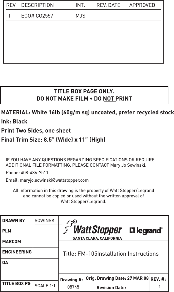  REV  DESCRIPTION  INT:  REV.  DATE  APPROVED 1  ECO# CO2557  MJSTITLE BOX PAGE ONLY.DO NOT MAKE FILM • DO NOT PRINTMATERIAL: White 16lb (60g/m sq) uncoated, prefer recycled stock Ink: BlackPrint Two Sides, one sheetFinal Trim Size: 8.5” (Wide) x 11” (High)IF YOU HAVE ANY QUESTIONS REGARDING SPECIFICATIONS OR REQUIRE ADDITIONAL FILE FORMATTING, PLEASE CONTACT Mary Jo Sowinski. Phone: 408-486-7511Email: maryjo.sowinski@wattstopper.comAll information in this drawing is the property of Watt Stopper/Legrand and cannot be copied or used without the written approval of Watt Stopper/Legrand.Title: FM-105Installation InstructionsSANTA CLARA, CALIFORNIADRAWN BYPLMMARCOMENGINEERINGQATITLE BOX PGSOWINSKISCALE 1:1Drawing #:08745Orig. Drawing Date: 27 MAR 08Revision Date: REV. #:       1