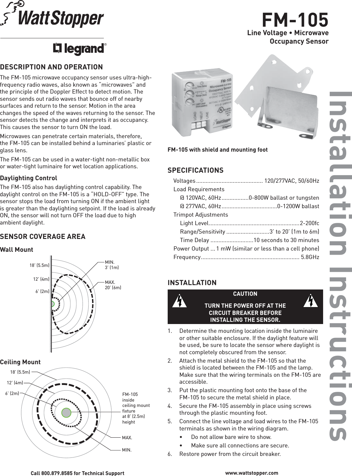 FM-105Line Voltage • MicrowaveOccupancy SensorInstallation InstructionsDESCRIPTION AND OPERATIONThe FM-105 microwave occupancy sensor uses ultra-high-frequency radio waves, also known as “microwaves” and the principle of the Doppler Effect to detect motion. The sensor sends out radio waves that bounce off of nearby surfaces and return to the sensor. Motion in the area changes the speed of the waves returning to the sensor. The sensor detects the change and interprets it as occupancy. This causes the sensor to turn ON the load.Microwaves can penetrate certain materials, therefore, the FM-105 can be installed behind a luminaries’ plastic or glass lens.  The FM-105 can be used in a water-tight non-metallic box or water-tight luminaire for wet location applications.Daylighting ControlThe FM-105 also has daylighting control capability. The daylight control on the FM-105 is a “HOLD-OFF” type. The sensor stops the load from turning ON if the ambient light is greater than the daylighting setpoint. If the load is already ON, the sensor will not turn OFF the load due to high ambient daylight.SENSOR COVERAGE AREAWall Mount 6’ (2m)12’ (4m)18’ (5.5m)MAX.20’ (6m)MIN.3’ (1m)Ceiling Mount 6’ (2m)12’ (4m)18’ (5.5m)MAX.MIN.FM-105insideceiling mountﬁxture at 8’ (2.5m)heightCall 800.879.8585 for Technical Support www.wattstopper.comFM-105 with shield and mounting footSPECIFICATIONSVoltages .......................................... 120/277VAC,  50/60HzLoad Requirements  @ 120VAC, 60Hz .................0-800W ballast or tungsten  @ 277VAC, 60Hz ...................................0-1200W ballastTrimpot Adjustments Light Level .........................................................2-200fc  Range/Sensitivity ...........................3’ to 20’ (1m to 6m)  Time Delay ...........................10 seconds to 30 minutesPower Output ... 1 mW (similar or less than a cell phone)Frequency .............................................................. 5.8GHzINSTALLATIONCAUTIONTURN THE POWER OFF AT THE CIRCUIT BREAKER BEFORE INSTALLING THE SENSOR.1.  Determine the mounting location inside the luminaire or other suitable enclosure. If the daylight feature will be used, be sure to locate the sensor where daylight is not completely obscured from the sensor. 2.  Attach the metal shield to the FM-105 so that the shield is located between the FM-105 and the lamp. Make sure that the wiring terminals on the FM-105 are accessible.3.  Put the plastic mounting foot onto the base of the FM-105 to secure the metal shield in place.4.  Secure the FM-105 assembly in place using screws through the plastic mounting foot.5.  Connect the line voltage and load wires to the FM-105 terminals as shown in the wiring diagram.  •  Do not allow bare wire to show.   •  Make sure all connections are secure.6.  Restore power from the circuit breaker.