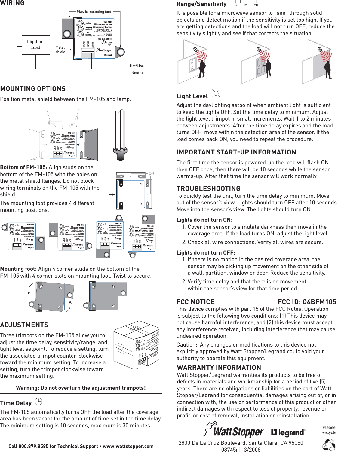 WIRING10sec 30 min3’ 20’1200Time DelayLight Level(footcandles)Range (feet)31220LOADNEUTLINEPlastic mounting footLightingLoad MetalshieldHot/LineNeutralFM-105Microwave (5.8 GHz)Occupancy Sensor120/277VAC, 50/60 Hz @120VAC: 0-800W Ballastor Tungsten@277VAC: 0-1200W BallastFCC ID: Q4BFM105APPLIANCECONTROL88T9MOUNTING OPTIONSPosition metal shield between the FM-105 and lamp.FM-105Microwave (5.8 GHz)Occupancy Sensor100-277VAC, 50/60 Hz @120VAC: 0-600W Ballast,0-600W Tungsten,1/6 hp@277VAC: 0-1000W Ballast,1/4 hpFCC ID: Q4BFM10510sec 30 min3’ 20’1200Time DelayLight Level(footcandles)Range (feet)31220LOADNEUTLINEFM-105Microwave (5.8 GHz)Occupancy Sensor120/277VAC, 50/60 Hz @120VAC: 0-800W Ballastor Tungsten@277VAC: 0-1200W BallastFCC ID: Q4BFM105APPLIANCECONTROL88T9Bottom of FM-105: Align studs on the bottom of the FM-105 with the holes on the metal shield flanges. Do not block wiring terminals on the FM-105 with the shield. The mounting foot provides 4 different mounting positions.  FM-105Microwave (5.8 GHz)Occupancy Sensor100-277VAC, 50/60 Hz @120VAC: 0-600W Ballast,0-600W Tungsten,1/6 hp@277VAC: 0-1000W Ballast,1/4 hpFCC ID: Q4BFM105FM-105Microwave (5.8 GHz)Occupancy Sensor100-277VAC, 50/60 Hz @120VAC: 0-600W Ballast,0-600W Tungsten,1/6 hp@277VAC: 0-1000W Ballast,1/4 hpFCC ID: Q4BFM105FM-105Microwave (5.8 GHz)Occupancy Sensor100-277VAC, 50/60 Hz @120VAC: 0-600W Ballast,0-600W Tungsten,1/6 hp@277VAC: 0-1000W Ballast,1/4 hpFCC ID: Q4BFM105FM-105Microwave (5.8 GHz)Occupancy Sensor100-277VAC, 50/60 Hz @120VAC: 0-600W Ballast,0-600W Tungsten,1/6 hp@277VAC: 0-1000W Ballast,1/4 hpFCC ID: Q4BFM10510sec 30 min3’ 20’1200Time DelayLight Level(footcandles)Range (feet)31220LOADNEUTLINEFM-105Microwave (5.8 GHz)Occupancy Sensor120/277VAC, 50/60 Hz @120VAC: 0-800W Ballastor Tungsten@277VAC: 0-1200W BallastFCC ID: Q4BFM105APPLIANCECONTROL88T910sec 30 min3’ 20’1200Time DelayLight Level(footcandles)Range (feet)31220LOADNEUTLINEFM-105Microwave (5.8 GHz)Occupancy Sensor120/277VAC, 50/60 Hz @120VAC: 0-800W Ballastor Tungsten@277VAC: 0-1200W BallastFCC ID: Q4BFM105APPLIANCECONTROL88T910sec 30 min3’ 20’1200Time DelayLight Level(footcandles)Range (feet)31220LOADNEUTLINEFM-105Microwave (5.8 GHz)Occupancy Sensor120/277VAC, 50/60 Hz @120VAC: 0-800W Ballastor Tungsten@277VAC: 0-1200W BallastFCC ID: Q4BFM105APPLIANCECONTROL88T910sec 30 min3’ 20’1200Time DelayLight Level(footcandles)Range (feet)31220LOADNEUTLINEFM-105Microwave (5.8 GHz)Occupancy Sensor120/277VAC, 50/60 Hz @120VAC: 0-800W Ballastor Tungsten@277VAC: 0-1200W BallastFCC ID: Q4BFM105APPLIANCECONTROL88T9Mounting foot: Align 4 corner studs on the bottom of the FM-105 with 4 corner slots on mounting foot. Twist to secure.ADJUSTMENTSThree trimpots on the FM-105 allow you to adjust the time delay, sensitivity/range, and light level setpoint. To reduce a setting, turn the associated trimpot counter-clockwise toward the minimum setting. To increase a setting, turn the trimpot clockwise toward the maximum setting.Warning: Do not overturn the adjustment trimpots!Time Delay  The FM-105 automatically turns OFF the load after the coverage area has been vacant for the amount of time set in the time delay. The minimum setting is 10 seconds, maximum is 30 minutes.Call 800.879.8585 for Technical Support • www.wattstopper.comRange/Sensitivity   It is possible for a microwave sensor to “see” through solid objects and detect motion if the sensitivity is set too high. If you are getting detections and the load will not turn OFF, reduce the sensitivity slightly and see if that corrects the situation.Light Level  Adjust the daylighting setpoint when ambient light is sufficient to keep the lights OFF. Set the time delay to minimum. Adjust the light level trimpot in small increments. Wait 1 to 2 minutes between adjustments. After the time delay expires and the load turns OFF, move within the detection area of the sensor. If the load comes back ON, you need to repeat the procedure.IMPORTANT STARTUP INFORMATIONThe first time the sensor is powered-up the load will flash ON then OFF once, then there will be 10 seconds while the sensor warms-up. After that time the sensor will work normally.TROUBLESHOOTINGTo quickly test the unit, turn the time delay to minimum. Move out of the sensor’s view. Lights should turn OFF after 10 seconds. Move into the sensor’s view. The lights should turn ON.Lights do not turn ON:1. Cover the sensor to simulate darkness then move in the coverage area. If the load turns ON, adjust the light level. 2. Check all wire connections. Verify all wires are secure.Lights do not turn OFF:1. If there is no motion in the desired coverage area, the sensor may be picking up movement on the other side of a wall, partition, window or door. Reduce the sensitivity.2. Verify time delay and that there is no movement within the sensor’s view for that time period.FCC NOTICE  FCC ID: Q4BFM105This device complies with part 15 of the FCC Rules. Operation is subject to the following two conditions: (1) This device may not cause harmful interference, and (2) this device must accept any interference received, including interference that may cause undesired operation.Caution:  Any changes or modifications to this device not explicitly approved by Watt Stopper/Legrand could void your authority to operate this equipment.ORWARRANTY INFORMATIONWatt Stopper/Legrand warranties its products to be free of defects in materials and workmanship for a period of five (5) years. There are no obligations or liabilities on the part of Watt Stopper/Legrand for consequential damages arising out of, or in connection with, the use or performance of this product or other indirect damages with respect to loss of property, revenue or profit, or cost of removal, installation or reinstallation.2800 De La Cruz Boulevard, Santa Clara, CA 9505008745r1  3/2008Please Recycle