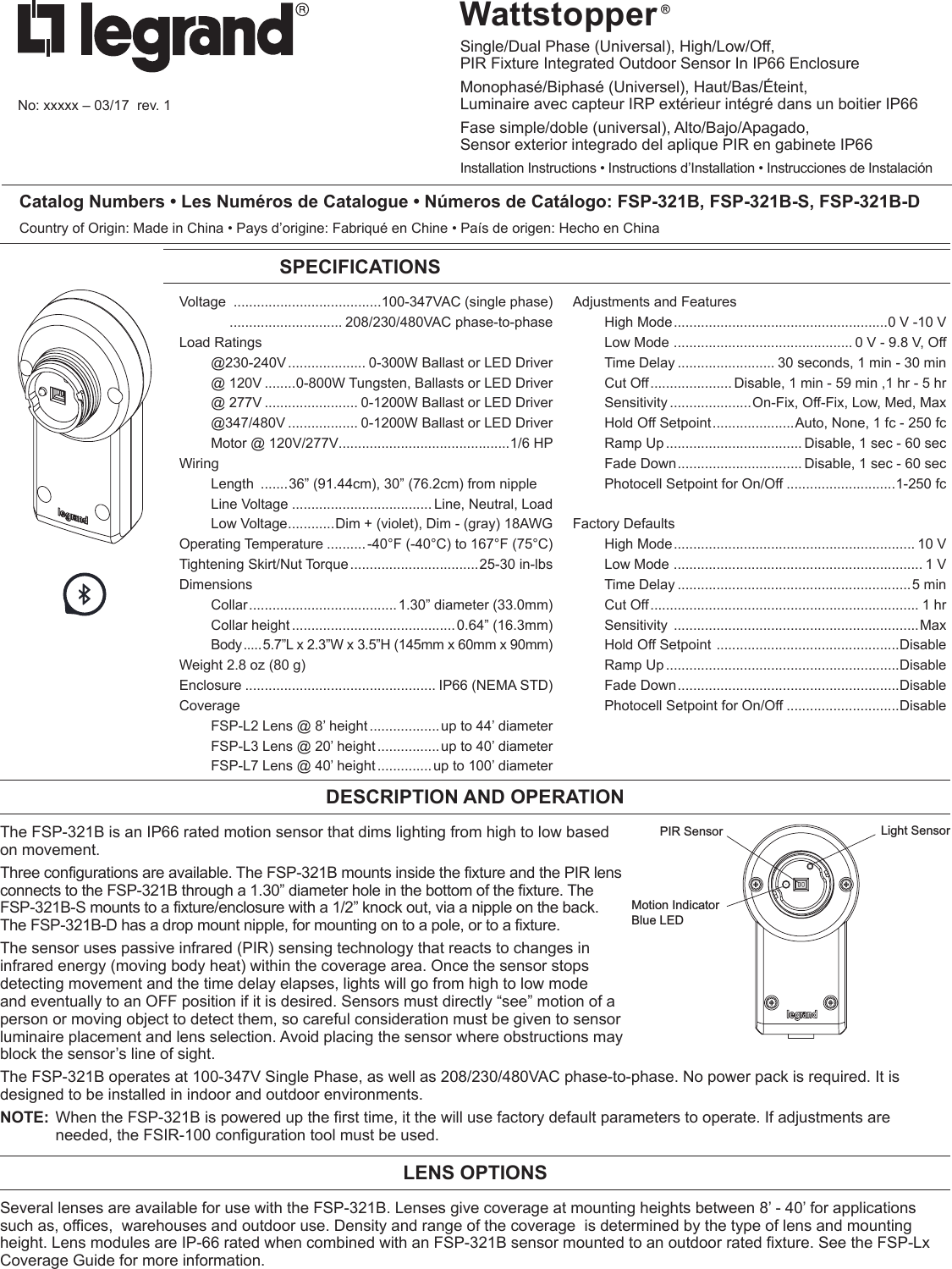 Wattstopper ®Single/Dual Phase (Universal), High/Low/Off,  PIR Fixture Integrated Outdoor Sensor In IP66 EnclosureMonophasé/Biphasé (Universel), Haut/Bas/Éteint,  Luminaire avec capteur IRP extérieur intégré dans un boitier IP66 Fase simple/doble (universal), Alto/Bajo/Apagado,  Sensor exterior integrado del aplique PIR en gabinete IP66Installation Instructions • Instructions d’Installation • Instrucciones de InstalaciónNo: xxxxx – 03/17  rev. 1Catalog Numbers • Les Numéros de Catalogue • Números de Catálogo: FSP-321B, FSP-321B-S, FSP-321B-DCountry of Origin: Made in China • Pays d’origine: Fabriqué en Chine • País de origen: Hecho en ChinaSPECIFICATIONSVoltage  ......................................100-347VAC (single phase)    ............................. 208/230/480VAC phase-to-phaseLoad Ratings @230-240V .................... 0-300W Ballast or LED Driver  @ 120V ........0-800W Tungsten, Ballasts or LED Driver  @ 277V ........................ 0-1200W Ballast or LED Driver @347/480V .................. 0-1200W Ballast or LED Driver  Motor @ 120V/277V............................................1/6 HPWiring Length  .......36” (91.44cm), 30” (76.2cm) from nipple  Line Voltage .................................... Line, Neutral, Load  Low Voltage ............Dim + (violet), Dim - (gray) 18AWGOperating Temperature ..........-40°F (-40°C) to 167°F (75°C)Tightening Skirt/Nut Torque .................................25-30 in-lbsDimensions Collar ...................................... 1.30” diameter (33.0mm)  Collar height .......................................... 0.64” (16.3mm) Body ..... 5.7”L x 2.3”W x 3.5”H (145mm x 60mm x 90mm)Weight 2.8 oz (80 g)Enclosure ................................................. IP66 (NEMA STD)Coverage  FSP-L2 Lens @ 8’ height .................. up to 44’ diameter  FSP-L3 Lens @ 20’ height ................ up to 40’ diameter  FSP-L7 Lens @ 40’ height .............. up to 100’ diameterAdjustments and Features  High Mode .......................................................0 V  -10 V  Low Mode  .............................................. 0 V - 9.8 V, Off  Time Delay ......................... 30 seconds, 1 min - 30 min  Cut Off ..................... Disable, 1 min - 59 min ,1 hr - 5 hr Sensitivity .....................On-Fix, Off-Fix, Low, Med, Max  Hold Off Setpoint .....................Auto, None, 1 fc - 250 fc  Ramp Up ................................... Disable, 1 sec - 60 sec  Fade Down ................................ Disable, 1 sec - 60 sec  Photocell Setpoint for On/Off ............................1-250 fcFactory Defaults  High Mode .............................................................. 10 V  Low Mode  ................................................................ 1 V  Time Delay ............................................................5 min  Cut Off ..................................................................... 1 hr Sensitivity  ...............................................................Max  Hold Off Setpoint  ...............................................Disable  Ramp Up ............................................................Disable  Fade Down .........................................................Disable  Photocell Setpoint for On/Off .............................Disable DESCRIPTION AND OPERATIONThe FSP-321B is an IP66 rated motion sensor that dims lighting from high to low based on movement. Three configurations are available. The FSP-321B mounts inside the fixture and the PIR lens connects to the FSP-321B through a 1.30” diameter hole in the bottom of the fixture. The FSP-321B-S mounts to a fixture/enclosure with a 1/2” knock out, via a nipple on the back. The FSP-321B-D has a drop mount nipple, for mounting on to a pole, or to a fixture.The sensor uses passive infrared (PIR) sensing technology that reacts to changes in infrared energy (moving body heat) within the coverage area. Once the sensor stops detecting movement and the time delay elapses, lights will go from high to low mode and eventually to an OFF position if it is desired. Sensors must directly “see” motion of a person or moving object to detect them, so careful consideration must be given to sensor luminaire placement and lens selection. Avoid placing the sensor where obstructions may block the sensor’s line of sight.The FSP-321B operates at 100-347V Single Phase, as well as 208/230/480VAC phase-to-phase. No power pack is required. It is designed to be installed in indoor and outdoor environments.NOTE:  When the FSP-321B is powered up the first time, it the will use factory default parameters to operate. If adjustments are needed, the FSIR-100 configuration tool must be used.LENS OPTIONSSeveral lenses are available for use with the FSP-321B. Lenses give coverage at mounting heights between 8’ - 40’ for applications such as, offices,  warehouses and outdoor use. Density and range of the coverage  is determined by the type of lens and mounting height. Lens modules are IP-66 rated when combined with an FSP-321B sensor mounted to an outdoor rated fixture. See the FSP-Lx Coverage Guide for more information. Light SensorMotion IndicatorBlue LEDPIR Sensor