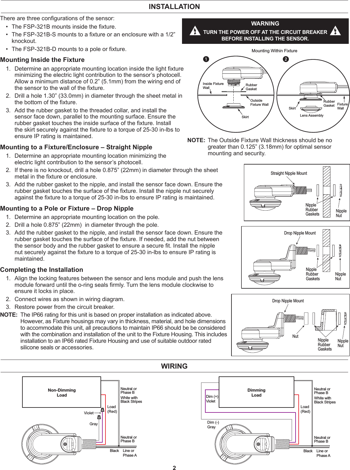 2There are three configurations of the sensor: •  The FSP-321B mounts inside the fixture. •  The FSP-321B-S mounts to a fixture or an enclosure with a 1/2” knockout. •  The FSP-321B-D mounts to a pole or fixture.Mounting Inside the Fixture1.  Determine an appropriate mounting location inside the light fixture minimizing the electric light contribution to the sensor’s photocell. Allow a minimum distance of 0.2” (5.1mm) from the wiring end of the sensor to the wall of the fixture.2.  Drill a hole 1.30” (33.0mm) in diameter through the sheet metal in the bottom of the fixture.3.  Add the rubber gasket to the threaded collar, and install the sensor face down, parallel to the mounting surface. Ensure the rubber gasket touches the inside surface of the fixture. Install the skirt securely against the fixture to a torque of 25-30 in-lbs to ensure IP rating is maintained. Mounting to a Fixture/Enclosure – Straight Nipple1.  Determine an appropriate mounting location minimizing the electric light contribution to the sensor’s photocell.2.  If there is no knockout, drill a hole 0.875” (22mm) in diameter through the sheet metal in the fixture or enclosure.3.  Add the rubber gasket to the nipple, and install the sensor face down. Ensure the rubber gasket touches the surface of the fixture. Install the nipple nut securely against the fixture to a torque of 25-30 in-lbs to ensure IP rating is maintained. Mounting to a Pole or Fixture – Drop Nipple 1.  Determine an appropriate mounting location on the pole.2.  Drill a hole 0.875” (22mm)  in diameter through the pole.3.  Add the rubber gasket to the nipple, and install the sensor face down. Ensure the rubber gasket touches the surface of the fixture. If needed, add the nut between the sensor body and the rubber gasket to ensure a secure fit. Install the nipple nut securely against the fixture to a torque of 25-30 in-lbs to ensure IP rating is maintained. Completing the Installation1.  Align the locking features between the sensor and lens module and push the lens module forward until the o-ring seals firmly. Turn the lens module clockwise to ensure it locks in place.2.  Connect wires as shown in wiring diagram.3.  Restore power from the circuit breaker.NOTE:  The IP66 rating for this unit is based on proper installation as indicated above. However, as Fixture housings may vary in thickness, material, and hole dimensions to accommodate this unit, all precautions to maintain IP66 should be be considered with the combination and installation of the unit to the Fixture Housing. This includes installation to an IP66 rated Fixture Housing and use of suitable outdoor rated silicone seals or accessories.WIRINGNon-DimmingLoadLoad(Red)GrayVioletNeutral orPhase BWhite withBlack StripesNeutral orPhase BBlack    Line or    Phase ADimmingLoadNeutral orPhase BWhite withBlack StripesLoad(Red)Neutral orPhase BBlack    Line or    Phase ADim (-)GrayDim (+)VioletSkirtFixture WallLens AssemblyOutside Fixture WallInside FixtureWallMounting Within FixtureRubberGasketRubberGasketSkirt12NOTE:  The Outside Fixture Wall thickness should be no greater than 0.125” (3.18mm) for optimal sensor mounting and security.INSTALLATIONWARNINGTURN THE POWER OFF AT THE CIRCUIT BREAKER BEFORE INSTALLING THE SENSOR.Straight Nipple MountNippleRubber Gaskets NippleNutDrop Nipple MountNippleNutNippleRubber GasketsDrop Nipple MountNippleRubber GasketsNippleNutNut