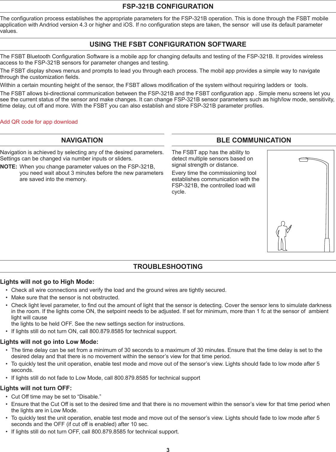 3FSP-321B CONFIGURATION The configuration process establishes the appropriate parameters for the FSP-321B operation. This is done through the FSBT mobile application with Andriod version 4.3 or higher and iOS. If no configuration steps are taken, the sensor  will use its default parameter values.USING THE FSBT CONFIGURATION SOFTWAREThe FSBT Bluetooth Configuration Software is a mobile app for changing defaults and testing of the FSP-321B. It provides wireless access to the FSP-321B sensors for parameter changes and testing.The FSBT display shows menus and prompts to lead you through each process. The mobil app provides a simple way to navigate through the customization fields.Within a certain mounting height of the sensor, the FSBT allows modification of the system without requiring ladders or  tools.The FSBT allows bi-directional communication between the FSP-321B and the FSBT configuration app . Simple menu screens let you see the current status of the sensor and make changes. It can change FSP-321B sensor parameters such as high/low mode, sensitivity, time delay, cut off and more. With the FSBT you can also establish and store FSP-321B parameter profiles.Add QR code for app downloadTROUBLESHOOTINGLights will not go to High Mode:•  Check all wire connections and verify the load and the ground wires are tightly secured.•  Make sure that the sensor is not obstructed.•  Check light level parameter, to find out the amount of light that the sensor is detecting. Cover the sensor lens to simulate darkness in the room. If the lights come ON, the setpoint needs to be adjusted. If set for minimum, more than 1 fc at the sensor of  ambient light will cause  the lights to be held OFF. See the new settings section for instructions.•  If lights still do not turn ON, call 800.879.8585 for technical support.Lights will not go into Low Mode:•  The time delay can be set from a minimum of 30 seconds to a maximum of 30 minutes. Ensure that the time delay is set to the desired delay and that there is no movement within the sensor’s view for that time period.•  To quickly test the unit operation, enable test mode and move out of the sensor’s view. Lights should fade to low mode after 5 seconds.•  If lights still do not fade to Low Mode, call 800.879.8585 for technical supportLights will not turn OFF:•  Cut Off time may be set to “Disable.”•  Ensure that the Cut Off is set to the desired time and that there is no movement within the sensor’s view for that time period when the lights are in Low Mode.•  To quickly test the unit operation, enable test mode and move out of the sensor’s view. Lights should fade to low mode after 5 seconds and the OFF (if cut off is enabled) after 10 sec.•  If lights still do not turn OFF, call 800.879.8585 for technical support.NAVIGATIONNavigation is achieved by selecting any of the desired parameters. Settings can be changed via number inputs or sliders.NOTE:  When you change parameter values on the FSP-321B, you need wait about 3 minutes before the new parameters are saved into the memory.BLE COMMUNICATION The FSBT app has the ability to detect multiple sensors based on signal strength or distance.Every time the commissioning tool establishes communication with the FSP-321B, the controlled load will cycle. 