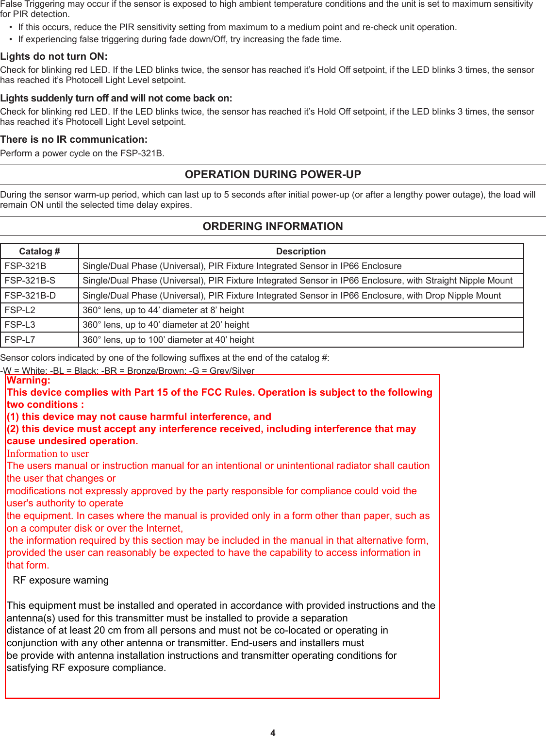 4False Triggering may occur if the sensor is exposed to high ambient temperature conditions and the unit is set to maximum sensitivity for PIR detection.•  If this occurs, reduce the PIR sensitivity setting from maximum to a medium point and re-check unit operation.•  If experiencing false triggering during fade down/Off, try increasing the fade time.Lights do not turn ON:Check for blinking red LED. If the LED blinks twice, the sensor has reached it’s Hold Off setpoint, if the LED blinks 3 times, the sensor has reached it’s Photocell Light Level setpoint. Lights suddenly turn off and will not come back on:Check for blinking red LED. If the LED blinks twice, the sensor has reached it’s Hold Off setpoint, if the LED blinks 3 times, the sensor has reached it’s Photocell Light Level setpoint. There is no IR communication:Perform a power cycle on the FSP-321B.OPERATION DURING POWER-UPDuring the sensor warm-up period, which can last up to 5 seconds after initial power-up (or after a lengthy power outage), the load will remain ON until the selected time delay expires.ORDERING INFORMATIONCatalog # DescriptionFSP-321B Single/Dual Phase (Universal), PIR Fixture Integrated Sensor in IP66 EnclosureFSP-321B-S Single/Dual Phase (Universal), PIR Fixture Integrated Sensor in IP66 Enclosure, with Straight Nipple MountFSP-321B-D Single/Dual Phase (Universal), PIR Fixture Integrated Sensor in IP66 Enclosure, with Drop Nipple MountFSP-L2 360° lens, up to 44’ diameter at 8’ heightFSP-L3 360° lens, up to 40’ diameter at 20’ heightFSP-L7 360° lens, up to 100’ diameter at 40’ heightSensor colors indicated by one of the following suffixes at the end of the catalog #:-W = White; -BL = Black; -BR = Bronze/Brown; -G = Grey/SilverWarning: This device complies with Part 15 of the FCC Rules. Operation is subject to the following two conditions :  (1) this device may not cause harmful interference, and (2) this device must accept any interference received, including interference that may cause undesired operation. Information to user The users manual or instruction manual for an intentional or unintentional radiator shall caution the user that changes or   modifications not expressly approved by the party responsible for compliance could void the user&apos;s authority to operate   the equipment. In cases where the manual is provided only in a form other than paper, such as on a computer disk or over the Internet,   the information required by this section may be included in the manual in that alternative form, provided the user can reasonably be expected to have the capability to access information in that form.    RF exposure warning       This equipment must be installed and operated in accordance with provided instructions and the antenna(s) used for this transmitter must be installed to provide a separation   distance of at least 20 cm from all persons and must not be co-located or operating in conjunction with any other antenna or transmitter. End-users and installers must   be provide with antenna installation instructions and transmitter operating conditions for satisfying RF exposure compliance.
