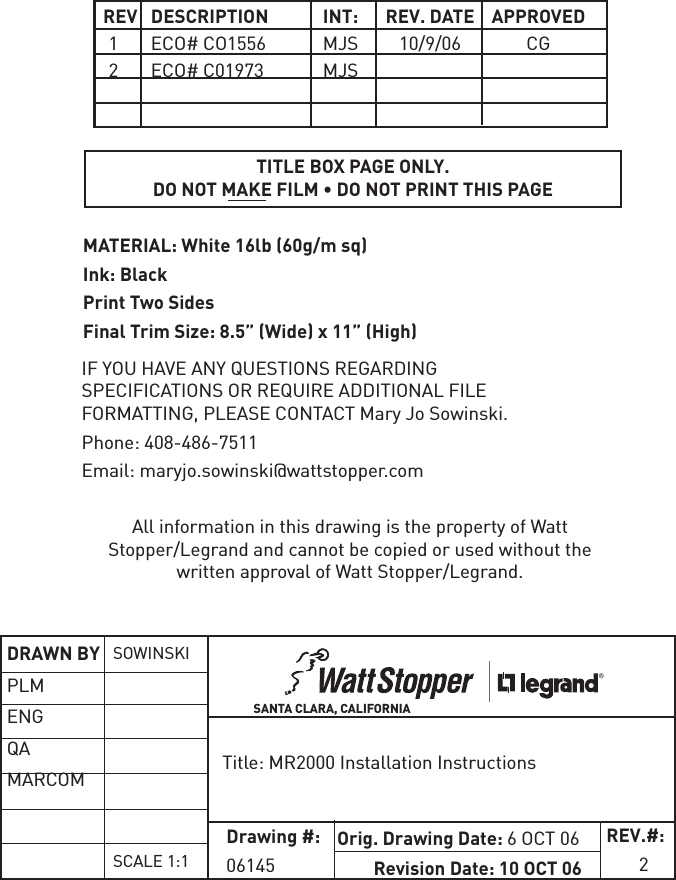  REV  DESCRIPTION  INT:  REV.  DATE  APPROVED 1  ECO# CO1556  MJS  10/9/06  CG 2  ECO# C01973  MJS TITLE BOX PAGE ONLY.DO NOT MAKE FILM • DO NOT PRINT THIS PAGEMATERIAL: White 16lb (60g/m sq) Ink: BlackPrint Two SidesFinal Trim Size: 8.5” (Wide) x 11” (High)IF YOU HAVE ANY QUESTIONS REGARDING SPECIFICATIONS OR REQUIRE ADDITIONAL FILE FORMATTING, PLEASE CONTACT Mary Jo Sowinski. Phone: 408-486-7511Email: maryjo.sowinski@wattstopper.comAll information in this drawing is the property of Watt Stopper/Legrand and cannot be copied or used without the written approval of Watt Stopper/Legrand.Title: MR2000 Installation InstructionsSANTA CLARA, CALIFORNIADRAWN BYPLMENGQAMARCOM SOWINSKISCALE 1:1Drawing #:06145Orig. Drawing Date: 6 OCT 06Revision Date: 10 OCT 06REV.#:       2