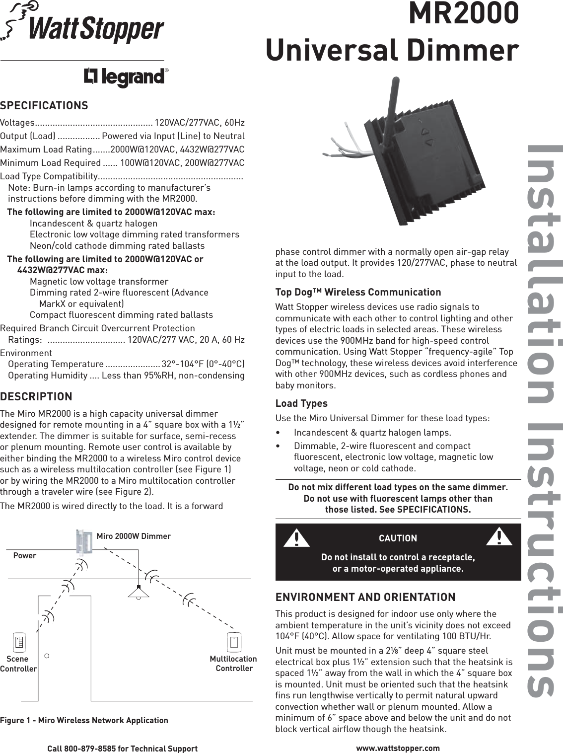 MR2000Universal DimmerInstallation InstructionsSPECIFICATIONSVoltages ............................................... 120VAC/277VAC,  60HzOutput (Load) ................. Powered via Input (Line) to NeutralMaximum Load Rating .......2000W@120VAC, 4432W@277VACMinimum Load Required ...... 100W@120VAC, 200W@277VACLoad Type Compatibility ..........................................................Note: Burn-in lamps according to manufacturer’s instructions before dimming with the MR2000. The following are limited to 2000W@120VAC max:    Incandescent &amp; quartz halogen    Electronic low voltage dimming rated transformers    Neon/cold cathode dimming rated ballasts  The following are limited to 2000W@120VAC or  4432W@277VAC max:    Magnetic low voltage transformer    Dimming rated 2-wire fluorescent (Advance         MarkX or equivalent)    Compact fluorescent dimming rated ballastsRequired Branch Circuit Overcurrent Protection Ratings:   ............................... 120VAC/277 VAC, 20 A, 60 HzEnvironmentOperating Temperature ......................32°-104°F (0°-40°C)Operating Humidity .... Less than 95%RH, non-condensingDESCRIPTIONThe Miro MR2000 is a high capacity universal dimmer designed for remote mounting in a 4” square box with a 1½” extender. The dimmer is suitable for surface, semi-recess or plenum mounting. Remote user control is available by either binding the MR2000 to a wireless Miro control device such as a wireless multilocation controller (see Figure 1) or by wiring the MR2000 to a Miro multilocation controller through a traveler wire (see Figure 2).The MR2000 is wired directly to the load. It is a forward phase control dimmer with a normally open air-gap relay at the load output. It provides 120/277VAC, phase to neutral input to the load.Top Dog™ Wireless CommunicationWatt Stopper wireless devices use radio signals to communicate with each other to control lighting and other types of electric loads in selected areas. These wireless devices use the 900MHz band for high-speed control communication. Using Watt Stopper “frequency-agile” Top Dog™ technology, these wireless devices avoid interference with other 900MHz devices, such as cordless phones and baby monitors.Load TypesUse the Miro Universal Dimmer for these load types:•  Incandescent &amp; quartz halogen lamps.•  Dimmable, 2-wire ﬂ uorescent and compact ﬂ uorescent, electronic low voltage, magnetic low voltage, neon or cold cathode.Do not mix different load types on the same dimmer.Do not use with ﬂ uorescent lamps other than those listed. See SPECIFICATIONS.CAUTIONDo not install to control a receptacle, or a motor-operated appliance.ENVIRONMENT AND ORIENTATIONThis product is designed for indoor use only where the ambient temperature in the unit’s vicinity does not exceed 104°F (40°C). Allow space for ventilating 100 BTU/Hr. Unit must be mounted in a 2¹⁄8” deep 4” square steel electrical box plus 1½” extension such that the heatsink is spaced 1½” away from the wall in which the 4” square box is mounted. Unit must be oriented such that the heatsink fins run lengthwise vertically to permit natural upward convection whether wall or plenum mounted. Allow a minimum of 6” space above and below the unit and do not block vertical airflow though the heatsink.Call 800-879-8585 for Technical Support www.wattstopper.comPowerMiro 2000W DimmerScene ControllerMultilocation ControllerFigure 1 - Miro Wireless Network Application