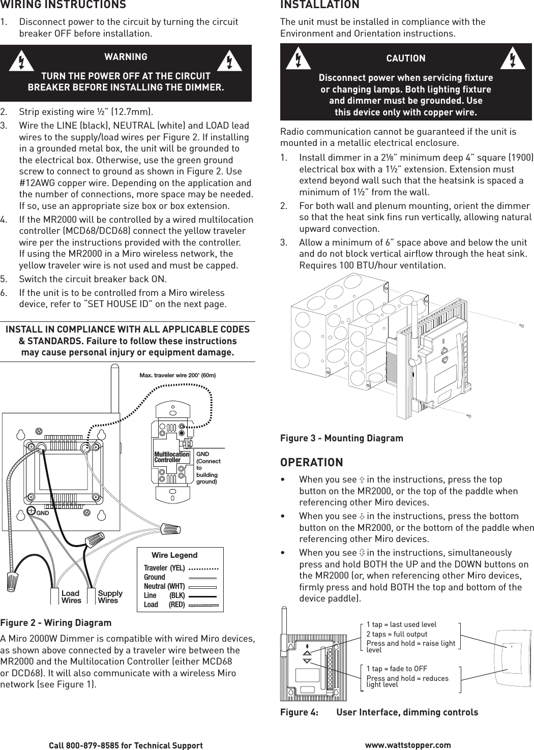 WIRING INSTRUCTIONS1.  Disconnect power to the circuit by turning the circuit breaker OFF before installation.WARNINGTURN THE POWER OFF AT THE CIRCUITBREAKER BEFORE INSTALLING THE DIMMER.2.  Strip existing wire ½” (12.7mm). 3.  Wire the LINE (black), NEUTRAL (white) and LOAD lead wires to the supply/load wires per Figure 2. If installing in a grounded metal box, the unit will be grounded to the electrical box. Otherwise, use the green ground screw to connect to ground as shown in Figure 2. Use #12AWG copper wire. Depending on the application and the number of connections, more space may be needed. If so, use an appropriate size box or box extension.4.  If the MR2000 will be controlled by a wired multilocation controller (MCD68/DCD68) connect the yellow traveler wire per the instructions provided with the controller. If using the MR2000 in a Miro wireless network, the yellow traveler wire is not used and must be capped. 5.  Switch the circuit breaker back ON.6.  If the unit is to be controlled from a Miro wireless device, refer to “SET HOUSE ID” on the next page. INSTALL IN COMPLIANCE WITH ALL APPLICABLE CODES &amp; STANDARDS. Failure to follow these instructions may cause personal injury or equipment damage.LoadWires SupplyWiresMultilocationControllerTraveler  (YEL)Ground Neutral (WHT)Line (BLK)Load (RED)Wire LegendGND(Connect to building ground) Max. traveler wire 200&apos; (60m)GNDFigure 2 - Wiring DiagramA Miro 2000W Dimmer is compatible with wired Miro devices, as shown above connected by a traveler wire between the MR2000 and the Multilocation Controller (either MCD68 or DCD68). It will also communicate with a wireless Miro network (see Figure 1).Call 800-879-8585 for Technical Support www.wattstopper.comINSTALLATIONThe unit must be installed in compliance with the Environment and Orientation instructions.CAUTIONDisconnect power when servicing fixtureor changing lamps. Both lighting fixture and dimmer must be grounded. Use this device only with copper wire.Radio communication cannot be guaranteed if the unit is mounted in a metallic electrical enclosure. 1.  Install dimmer in a 2¹⁄8” minimum deep 4” square (1900) electrical box with a 1½” extension. Extension must extend beyond wall such that the heatsink is spaced a minimum of 1½” from the wall.2.  For both wall and plenum mounting, orient the dimmer so that the heat sink ﬁ ns run vertically, allowing natural upward convection. 3.   Allow a minimum of 6” space above and below the unit and do not block vertical airﬂ ow through the heat sink. Requires 100 BTU/hour ventilation.Figure 3 - Mounting Diagram OPERATION • When you see  in the instructions, press the top button on the MR2000, or the top of the paddle when referencing other Miro devices.• When you see  in the instructions, press the bottom button on the MR2000, or the bottom of the paddle when referencing other Miro devices.• When you see  in the instructions, simultaneously press and hold BOTH the UP and the DOWN buttons on the MR2000 (or, when referencing other Miro devices, ﬁ rmly press and hold BOTH the top and bottom of the device paddle).1 tap = last used level2 taps = full outputPress and hold = raise light level1 tap = fade to OFFPress and hold = reduces light levelFigure 4:  User Interface, dimming controls