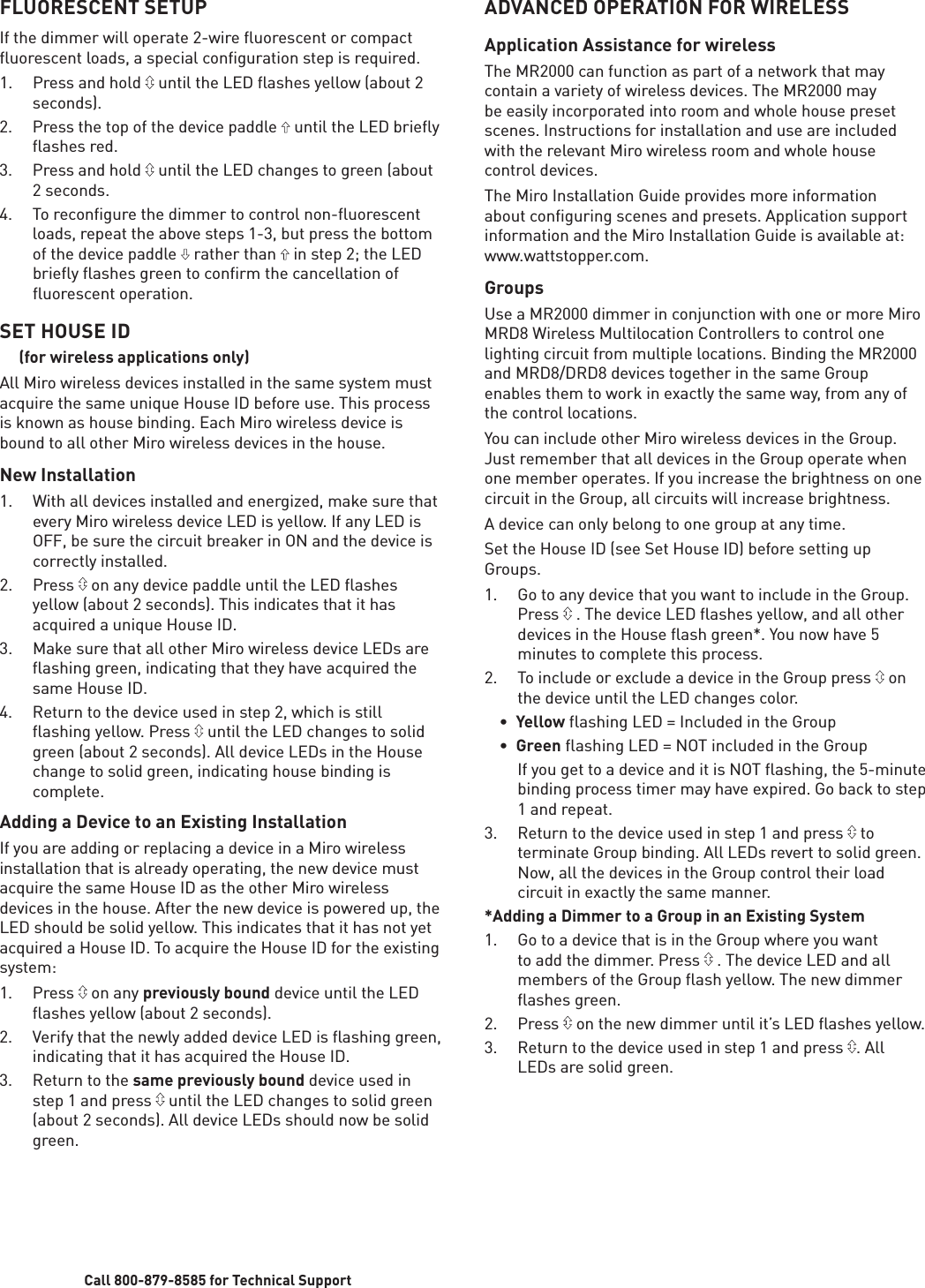 Call 800-879-8585 for Technical SupportFLUORESCENT SETUPIf the dimmer will operate 2-wire fluorescent or compact fluorescent loads, a special configuration step is required.1.  Press and hold   until the LED ﬂ ashes yellow (about 2 seconds). 2.  Press the top of the device paddle   until the LED brieﬂ y ﬂ ashes red.3.  Press and hold   until the LED changes to green (about 2 seconds.4. To reconﬁ gure the dimmer to control non-ﬂ uorescent loads, repeat the above steps 1-3, but press the bottom of the device paddle   rather than   in step 2; the LED brieﬂ y ﬂ ashes green to conﬁ rm the cancellation of ﬂ uorescent operation. SET HOUSE ID     (for wireless applications only)All Miro wireless devices installed in the same system must acquire the same unique House ID before use. This process is known as house binding. Each Miro wireless device is bound to all other Miro wireless devices in the house.New Installation1.  With all devices installed and energized, make sure that every Miro wireless device LED is yellow. If any LED is OFF, be sure the circuit breaker in ON and the device is correctly installed.2. Press  on any device paddle until the LED ﬂ ashes yellow (about 2 seconds). This indicates that it has acquired a unique House ID.3.  Make sure that all other Miro wireless device LEDs are ﬂ ashing green, indicating that they have acquired the same House ID.4.  Return to the device used in step 2, which is still ﬂ ashing yellow. Press   until the LED changes to solid green (about 2 seconds). All device LEDs in the House change to solid green, indicating house binding is complete.Adding a Device to an Existing InstallationIf you are adding or replacing a device in a Miro wireless installation that is already operating, the new device must acquire the same House ID as the other Miro wireless devices in the house. After the new device is powered up, the LED should be solid yellow. This indicates that it has not yet acquired a House ID. To acquire the House ID for the existing system:1. Press  on any previously bound device until the LED ﬂ ashes yellow (about 2 seconds). 2.  Verify that the newly added device LED is ﬂ ashing green, indicating that it has acquired the House ID.3. Return to the same previously bound device used in step 1 and press   until the LED changes to solid green (about 2 seconds). All device LEDs should now be solid green.ADVANCED OPERATION FOR WIRELESSApplication Assistance for wirelessThe MR2000 can function as part of a network that may contain a variety of wireless devices. The MR2000 may be easily incorporated into room and whole house preset scenes. Instructions for installation and use are included with the relevant Miro wireless room and whole house control devices. The Miro Installation Guide provides more information about configuring scenes and presets. Application support information and the Miro Installation Guide is available at: www.wattstopper.com.GroupsUse a MR2000 dimmer in conjunction with one or more Miro MRD8 Wireless Multilocation Controllers to control one lighting circuit from multiple locations. Binding the MR2000 and MRD8/DRD8 devices together in the same Group enables them to work in exactly the same way, from any of the control locations.You can include other Miro wireless devices in the Group. Just remember that all devices in the Group operate when one member operates. If you increase the brightness on one circuit in the Group, all circuits will increase brightness.A device can only belong to one group at any time.Set the House ID (see Set House ID) before setting up Groups.1.  Go to any device that you want to include in the Group. Press   . The device LED ﬂ ashes yellow, and all other devices in the House ﬂ ash green*. You now have 5 minutes to complete this process.2.  To include or exclude a device in the Group press   on the device until the LED changes color. •  Yellow flashing LED = Included in the Group •  Green flashing LED = NOT included in the Group  If you get to a device and it is NOT ﬂ ashing, the 5-minute binding process timer may have expired. Go back to step 1 and repeat.3.  Return to the device used in step 1 and press   to terminate Group binding. All LEDs revert to solid green. Now, all the devices in the Group control their load circuit in exactly the same manner.*Adding a Dimmer to a Group in an Existing System1.  Go to a device that is in the Group where you want to add the dimmer. Press   . The device LED and all members of the Group ﬂ ash yellow. The new dimmer ﬂ ashes green.2. Press  on the new dimmer until it’s LED ﬂ ashes yellow.3.  Return to the device used in step 1 and press  . All LEDs are solid green.