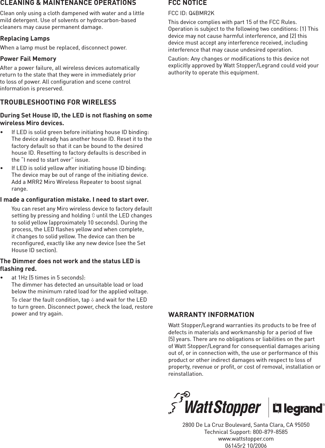 CLEANING &amp; MAINTENANCE OPERATIONSClean only using a cloth dampened with water and a little mild detergent. Use of solvents or hydrocarbon-based cleaners may cause permanent damage.Replacing LampsWhen a lamp must be replaced, disconnect power.Power Fail MemoryAfter a power failure, all wireless devices automatically return to the state that they were in immediately prior to loss of power. All configuration and scene control information is preserved. TROUBLESHOOTING FOR WIRELESSDuring Set House ID, the LED is not flashing on some wireless Miro devices.•  If LED is solid green before initiating house ID binding: The device already has another house ID. Reset it to the factory default so that it can be bound to the desired house ID. Resetting to factory defaults is described in the “I need to start over” issue.•  If LED is solid yellow after initiating house ID binding: The device may be out of range of the initiating device. Add a MRR2 Miro Wireless Repeater to boost signal range.I made a configuration mistake. I need to start over.  You can reset any Miro wireless device to factory default setting by pressing and holding   until the LED changes to solid yellow (approximately 10 seconds). During the process, the LED ﬂ ashes yellow and when complete, it changes to solid yellow. The device can then be reconﬁ gured, exactly like any new device (see the Set House ID section).The Dimmer does not work and the status LED is flashing red.•  at 1Hz (5 times in 5 seconds):The dimmer has detected an unsuitable load or load below the minimum rated load for the applied voltage.  To clear the fault condition, tap   and wait for the LED to turn green. Disconnect power, check the load, restore power and try again. WARRANTY INFORMATIONWatt Stopper/Legrand warranties its products to be free of defects in materials and workmanship for a period of five (5) years. There are no obligations or liabilities on the part of Watt Stopper/Legrand for consequential damages arising out of, or in connection with, the use or performance of this product or other indirect damages with respect to loss of property, revenue or profit, or cost of removal, installation or reinstallation.2800 De La Cruz Boulevard, Santa Clara, CA 95050Technical Support: 800-879-8585www.wattstopper.com06145r2 10/2006FCC NOTICEFCC ID: Q4BMR2KThis device complies with part 15 of the FCC Rules.  Operation is subject to the following two conditions: (1) This device may not cause harmful interference, and (2) this device must accept any interference received, including interference that may cause undesired operation.Caution: Any changes or modifications to this device not explicitly approved by Watt Stopper/Legrand could void your authority to operate this equipment.