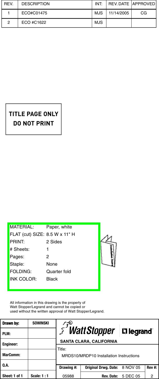 Drawn by: SOWINSKIPLM:Engineer:MarComm:Q.A.Sheet: 1 of 1 Scale: 1 : 1SANTA CLARA, CALIFORNIATitle:MRDS10/MRDP10 Installation InstructionsDrawing #: Original Drwg. Date: 8 NOV 05 Rev #:05988 Rev. Date: 5 DEC 05 2MATERIAL: Paper, white FLAT (cut) SIZE: 8.5 W x 11&quot; HPRINT:2 Sides# Sheets: 1Pages: 2Staple: NoneFOLDING: Quarter foldINK COLOR: BlackREV. DESCRIPTION INT: REV. DATE APPROVED1 ECO#C01475 MJS 11/14/2005 CGAll information in this drawing is the property of Watt Stopper/Legrand and cannot be copied or used without the written approval of Watt Stopper/Legrand. 2ECO #C1622 MJSTITLE PAGE ONLYDO NOT PRINT