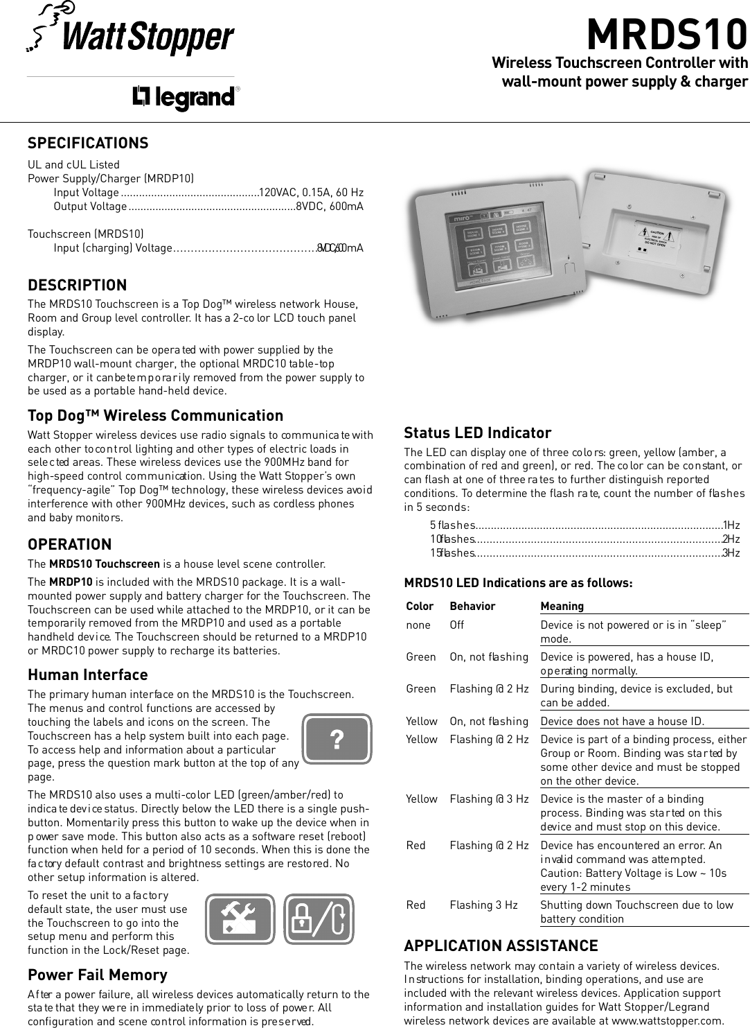 Status LED IndicatorThe LED can display one of three co lo rs: green, ye l l ow (amber, acombination of red and green), or red. The co lor can be co n stant, orcan ﬂash at one of three ra tes to further distinguish re p o r te dconditions. To determine the ﬂash ra te, count the number of ﬂa s h e sin 5 seco n d s :5 ﬂa s h e s. . . . . . . . . . . . . . . . . . . . . . . . . . . . . . . . . . . . . . . . . . . . . . . . . . . . . . . . . . . . . . . . . . . . . . . . . . . . . . . . .1  Hz10 ﬂa s h e s. . . . . . . . . . . . . . . . . . . . . . . . . . . . . . . . . . . . . . . . . . . . . . . . . . . . . . . . . . . . . . . . . . . . . . . . . . . . . . .2  Hz15 ﬂa s h e s. . . . . . . . . . . . . . . . . . . . . . . . . . . . . . . . . . . . . . . . . . . . . . . . . . . . . . . . . . . . . . . . . . . . . . . . . . . . . . .3  HzMRDS10 LED Indications are as fo l l ow s :C o l o r B e h a v i o r M e a n i n gn o n e O f f D e v i c e is not powe red or is in “sle e p ”m o d e .G r e e n On, not ﬂa s h i n g D e v i c e is powe red, has a house ID,o p e rating normally.G r e e n Flashing @ 2 Hz During binding, dev i c e is excluded, butcan be added.Ye l l ow On, not ﬂa s h i n g D e v i c e does not have a house ID.Ye l l ow Flashing @ 2 Hz D e v i c e is part of a binding pro c e s s, eitherG r oup or Room. Binding was sta r ted bysome other dev i c e and must be sto p p e don the other dev i c e .Ye l l ow Flashing @ 3 Hz D e v i c e is the master of a bindingp r o ce s s. Binding was sta r ted on thisd ev i ce and must stop on this dev i ce .R e d Flashing @ 2 Hz D e v i c e has enco u n te red an erro r. Ani n valid command was atte m p te d .Caution: Battery Vo l t age is Low ~ 10severy 1-2 minute sR e d Flashing 3 Hz Shutting down To u c h s c r een due to lowb a t t ery co n d i t i o nAPPLICATION ASSISTANCEThe wire l e ss network may co n tain a variety of wire l e ss dev i c e s .I n structions for installation, binding operations, and use areincluded with the re l evant wire l e ss dev i ces. Application supporti n f ormation and installation guides for Watt Sto p p e r / L e g ra n dw i r e le s s network dev i ces are ava i l a b le at www. w a t t s to p p e r. co m .SPECIFICATIONSUL and cUL Liste dPower Supply / C h a rger (MRDP10)Input Vo l t a g e . . . . . . . . . . . . . . . . . . . . . . . . . . . . . . . . . . . . . . . . . . . . . .1 2 0 VAC, 0.15A, 60 HzOutput Vo l t a g e . . . . . . . . . . . . . . . . . . . . . . . . . . . . . . . . . . . . . . . . . . . . . . . . . . . . . . . . 8VDC, 600mATo u c h s c r een (MRDS10)Input (charging) Vo l t a g e . . . . . . . . . . . . . . . . . . . . . . . . . . . . . . . . . . . . . . . . .8VDC, 600 mADESCRIPTIONThe MRDS10 To u c h s c r een is a Top Dog™ wire l e ss network House,Room and Group level co n t ro l l e r. It has a 2-co lor LCD touch paneld i s p l a y. The To u c h s c r een can be opera ted with power supplied by theMRDP10 wall-mount charger, the optional MRDC10 ta b le - to pc h a rger, or it can be te m p o ra r i ly re m o ved from the power supply tobe used as a porta b le hand-held dev i ce .Top Dog™ Wireless Communication Watt Stopper wire l e ss dev i c es use radio signals to co m m u n i c a te witheach other to co n t rol lighting and other types of electric loads ins e le c ted areas. These wire l e s s dev i c es use the 900MHz band fo rhigh-speed co n t r ol co m m u n i cation. Using the Watt Sto p p e r ’s ow n“ f r e q u e n c y - a g i le” Top Dog™ te c h n o logy, these wire l e s s dev i c es avo i di n t e r fe r e n ce with other 900MHz dev i c es, such as co rd l e s s phonesand baby monito rs .OPERATIONThe MRDS10 To u c h s c re e n is a house level scene co n t r o l le r. The MRDP10 is included with the MRDS10 package. It is a wall-m o u n t ed power supply and battery charger for the To u c h s c r een. TheTo u c h s c r een can be used while attached to the MRDP10, or it can bete m p o ra r i ly re m oved from the MRDP10 and used as a porta b l ehandheld dev i ce. The To u c h s c r een should be returned to a MRDP10or MRDC10 power supply to re c h a r ge its batte r i e s .Human InterfaceThe primary human inte r fa ce on the MRDS10 is the To u c h s c r e e n .The menus and co n t rol functions are acce s sed bytouching the labels and icons on the screen. TheTo u c h s c r een has a help system built into each page.To acce ss help and information about a particularpage, pre s s the question mark button at the top of anyp a g e .The MRDS10 also uses a multi-co lor LED (gre e n / a m b e r / r ed) toi n d i c a te dev i ce status. Dire c t l y below the LED there is a single push-b u t t on. Momenta r i ly pre s s this button to wake up the dev i c e when inp ower save mode. This button also acts as a software reset (re b o o t )function when held for a period of 10 seconds. When this is done thefa c tory default co n t ra s t and brightness settings are re s to red. Noother setup information is alte r ed. To reset the unit to a fa c to r yd e f ault sta te, the user must usethe To u c h s c reen to go into thesetup menu and perform thisfunction in the Lock/Reset page.Power Fail MemoryA f ter a power fa i l u re, all wire l e s s dev i c es auto m a t i ca l l y return to thesta te that they we re in immediate ly prior to lo s s of powe r. Allco n ﬁ g u r ation and scene co n t rol information is pre s e r ved. M R D S 1 0W i re l e s s To u c h s c r een Contro l l er with  wall-mount power supply &amp; charg e r