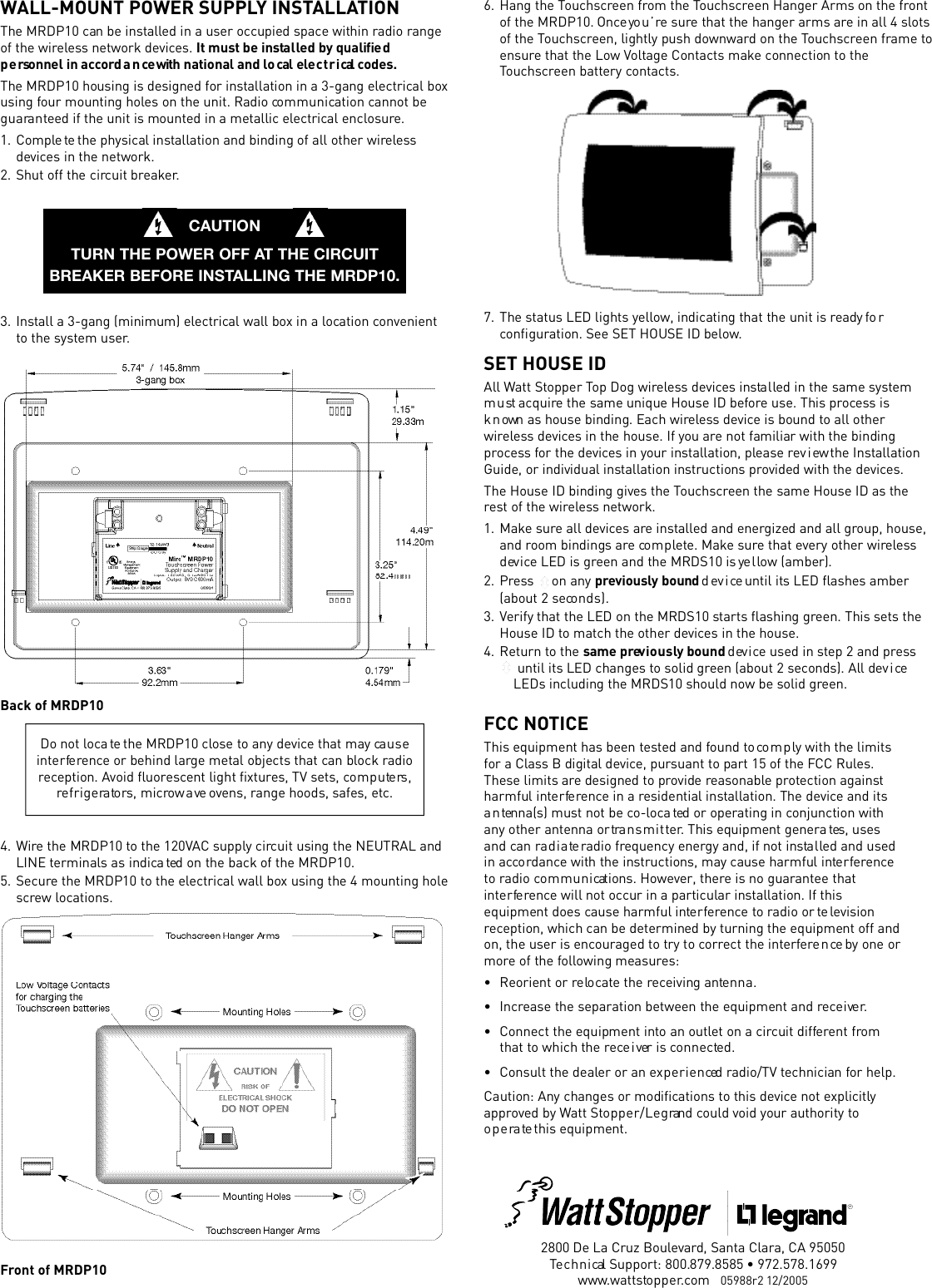 WALL-MOUNT POWER SUPPLY INSTALLATIONThe MRDP10 can be insta l led in a user occupied space within radio ra n g eof the wire l e ss network dev i c es. It must be insta l led by qualiﬁe dp e rsonnel in acco r d a n ce with national and lo cal ele c t r i cal  co d e s .The MRDP10 housing is designed for installation in a 3-gang ele c t r i c al boxusing four mounting holes on the unit. Radio co m m u n i cation cannot beg u a ra n teed if the unit is mounted in a metallic ele c t r i c al enclo s u re. 1 . C o m p le te the physical installation and binding of all other wire l e ssd ev i c es in the network. 2 . Shut off the circuit bre a k e r.3 . I n s tall a 3-gang (minimum) ele c t r i c al wall box in a lo cation co n v e n i e n tto the system user.Back of MRDP104 . W i re the MRDP10 to the 120VAC supply circuit using the NEUTRAL andLINE terminals as indica ted on the back of the MRDP10.5 . S e c u re the MRDP10 to the ele c t r i cal wall box using the 4 mounting holes c rew lo c a t i o n s .Front of MRDP10Do not lo c a te the MRDP10 close to any dev i ce that may ca u s ei n t e r fe re n c e or behind large metal objects that can block ra d i ore ception. Avoid ﬂu o re s c ent light ﬁx t u r es, TV sets, co m p u te rs ,re f r i g e ra to rs, microw a ve ovens, range hoods, safes, etc .CAUTIONTURN THE POWER OFF AT THE CIRCUITBREAKER BEFORE INSTALLING THE MRDP10.2800 De La Cruz Bouleva r d, Santa Clara, CA 95050Te c h n i cal Support: 800.879.8585 • 972.578.1699w w w. w a t t s to p p e r. c om   05988r2 12/2005FCC NOTICEThis equipment has been te sted and found to co m p ly with the limitsfor a Class B digital dev i c e, pursuant to part 15 of the FCC Rule s .These limits are designed to provide re a s o n a b l e pro tection againstharmful inte r fe re n c e in a residential installation. The dev i c e and itsa n tenna(s) must not be co - lo c a ted or operating in conjunction withany other antenna or tra n s m i t te r. This equipment genera tes, usesand can ra d i a te radio frequency energy and, if not insta l led and usedin acco rd a n c e with the instructions, may cause harmful inte r fe r e n c eto radio co m m u n i cations. However, there is no guara n t ee thati n t e r fe re n c e will not occur in a particular installation. If thisequipment does cause harmful inte r fe r e n ce to radio or te lev i s i o nre ception, which can be determined by turning the equipment off andon, the user is enco u raged to try to co r r ect the inte r fe r e n ce by one orm o r e of the fo l l owing measure s :• Reorient or re lo ca te the re c eiving ante n n a .•I n c rease the separation between the equipment and re c e i ve r.• Connect the equipment into an outlet on a circuit diffe r ent fro mthat to which the re ce i ver is co n n e c te d .• Consult the dealer or an ex p e r i e n ced radio/TV technician for help.Caution: Any changes or modiﬁcations to this dev i ce not ex p l i c i t lya p p r oved by Watt Sto p p e r / L e g rand could void your authority too p e ra te this equipment.6 . Hang the To u c h s c reen from the To u c h s c r een Hanger Arms on the fro n tof the MRDP10. Once yo u ’ re sure that the hanger arms are in all 4 slo t sof the To u c h s c r een, lightly push dow n w a rd on the To u c h s c r een frame toe n s u r e that the Low Vo l t age Contacts make connection to theTo u c h s c r een battery co n ta c t s .7 . The status LED lights ye l l ow, indicating that the unit is ready fo rco n ﬁ g u r ation. See SET HOUSE ID below.SET HOUSE IDAll Watt Stopper Top Dog wire l e s s dev i c es insta l led in the same syste mm u st acquire the same unique House ID befo r e use. This pro ce s s isk n own as house binding. Each wire l e s s dev i c e is bound to all otherw i r e le s s dev i c es in the house. If you are not familiar with the bindingp r o c e ss for the dev i c es in your installation, please rev i ew the Insta l l a t i o nGuide, or individual installation instructions provided with the dev i ce s .The House ID binding gives the To u c h s c r een the same House ID as there st of the wire le s s network. 1 . M a k e sure all dev i c es are insta l l ed and energized and all group, house,and room bindings are co m p le t e. Make sure that every other wire l e ssd ev i ce LED is green and the MRDS10 is ye l low (amber).2 . P re s s  on any p r ev i o u s ly bound d ev i ce until its LED ﬂashes amber(about 2 seco n d s ) .3 . Verify that the LED on the MRDS10 starts ﬂashing green. This sets theHouse ID to match the other dev i ces in the house. 4 . Return to the same prev i o u s ly bound d ev i ce used in step 2 and pre s suntil its LED changes to solid green (about 2 seconds). All dev i ceLEDs including the MRDS10 should now be solid gre e n .