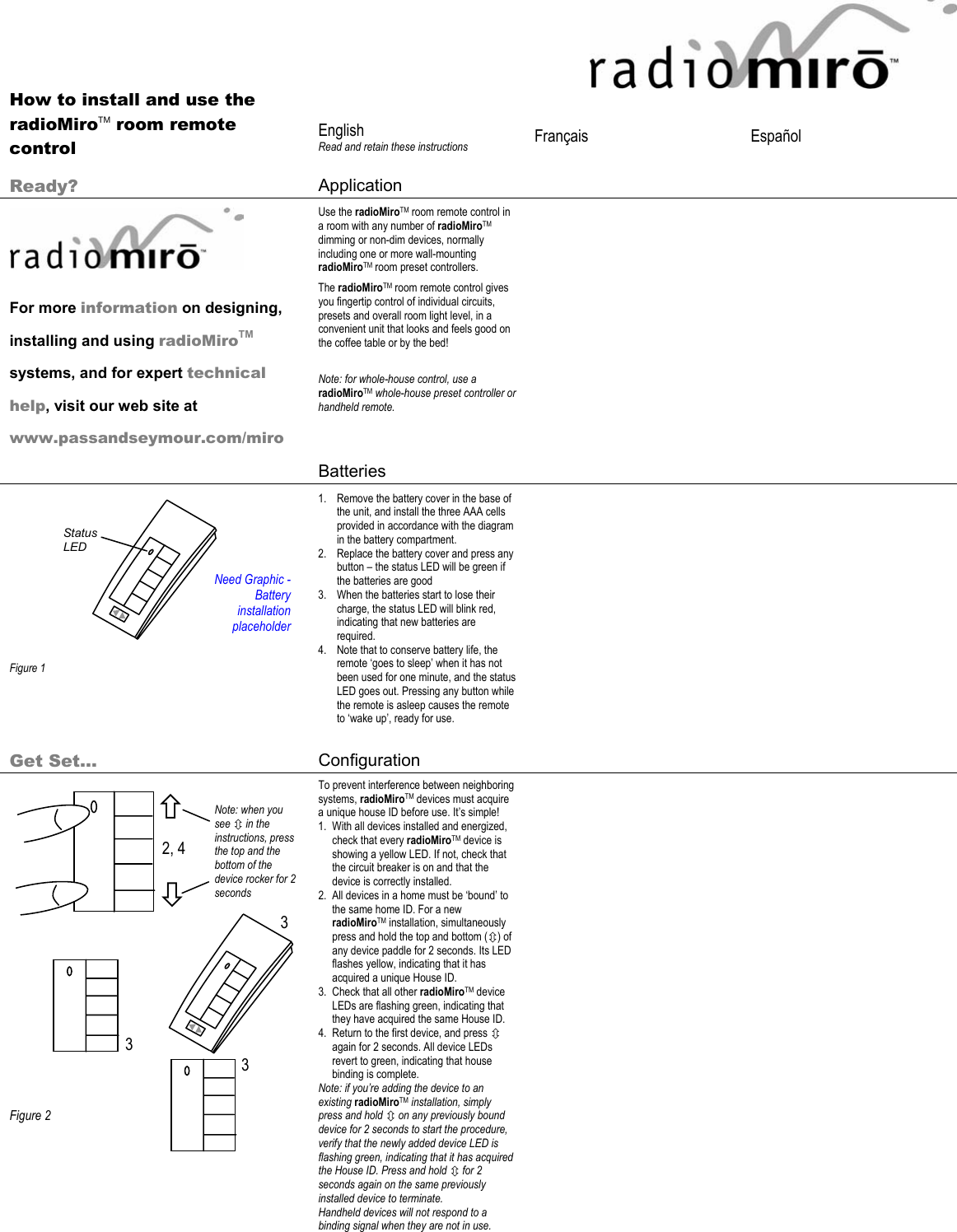 2, 4 3 3 Ø × Note: when you see Ú in the instructions, press the top and the bottom of the device rocker for 2 seconds 3       How to install and use the radioMiroTM room remote control  English Read and retain these instructions  Français   Español   Ready?  Application         For more information on designing, installing and using radioMiroTM systems, and for expert technical help, visit our web site at www.passandseymour.com/miro Use the radioMiroTM room remote control in a room with any number of radioMiroTM dimming or non-dim devices, normally including one or more wall-mounting radioMiroTM room preset controllers. The radioMiroTM room remote control gives you fingertip control of individual circuits, presets and overall room light level, in a convenient unit that looks and feels good on the coffee table or by the bed!  Note: for whole-house control, use a radioMiroTM whole-house preset controller or handheld remote.    Batteries             Figure 1 1. Remove the battery cover in the base of the unit, and install the three AAA cells provided in accordance with the diagram in the battery compartment. 2. Replace the battery cover and press any button – the status LED will be green if the batteries are good 3. When the batteries start to lose their charge, the status LED will blink red, indicating that new batteries are required.  4. Note that to conserve battery life, the remote ‘goes to sleep’ when it has not been used for one minute, and the status LED goes out. Pressing any button while the remote is asleep causes the remote to ‘wake up’, ready for use.     Get Set… Configuration                     Figure 2 To prevent interference between neighboring systems, radioMiroTM devices must acquire a unique house ID before use. It’s simple! 1. With all devices installed and energized, check that every radioMiroTM device is showing a yellow LED. If not, check that the circuit breaker is on and that the device is correctly installed.  2. All devices in a home must be ‘bound’ to the same home ID. For a new radioMiroTM installation, simultaneously press and hold the top and bottom (Ú) of any device paddle for 2 seconds. Its LED flashes yellow, indicating that it has acquired a unique House ID. 3. Check that all other radioMiroTM device LEDs are flashing green, indicating that they have acquired the same House ID.  4. Return to the first device, and press Ú again for 2 seconds. All device LEDs revert to green, indicating that house binding is complete. Note: if you’re adding the device to an existing radioMiroTM installation, simply press and hold Ú on any previously bound device for 2 seconds to start the procedure, verify that the newly added device LED is flashing green, indicating that it has acquired the House ID. Press and hold Ú for 2 seconds again on the same previously installed device to terminate. Handheld devices will not respond to a binding signal when they are not in use.   Need Graphic - Battery installation placeholder Status LED 