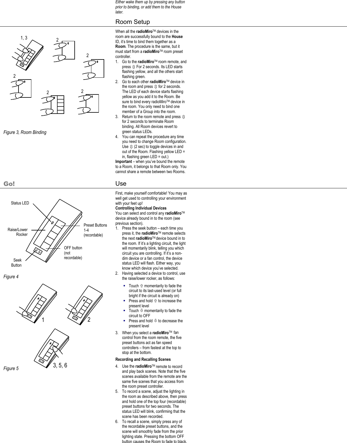 2 1 3, 5, 6 Either wake them up by pressing any button prior to binding, or add them to the House later.      Room Setup                    Figure 3, Room Binding When all the radioMiroTM devices in the room are successfully bound to the House ID, it’s time to bind them together as a Room. The procedure is the same, but it must start from a radioMiroTM room preset controller. 1. Go to the radioMiroTM room remote, and press Ú For 2 seconds. Its LED starts flashing yellow, and all the others start flashing green. 2. Go to each other radioMiroTM device in the room and press Ú for 2 seconds. The LED of each device starts flashing yellow as you add it to the Room. Be sure to bind every radioMiroTM device in the room. You only need to bind one member of a Group into the room. 3. Return to the room remote and press Ú for 2 seconds to terminate Room binding. All Room devices revert to green status LEDs.  4. You can repeat the procedure any time you need to change Room configuration. Use Ú (2 sec) to toggle devices in and out of the Room. Flashing yellow LED = in, flashing green LED = out.) Important – when you’ve bound the remote to a Room, it belongs to that Room only. You cannot share a remote between two Rooms.    Go! Use                Figure 4             Figure 5             First, make yourself comfortable! You may as well get used to controlling your environment with your feet up! Controlling Individual Devices You can select and control any radioMiroTM device already bound in to the room (see previous section). 1. Press the seek button – each time you press it, the radioMiroTM remote selects the next radioMiroTM device bound in to the room. If it’s a lighting circuit, the light will momentarily blink, telling you which circuit you are controlling. If it’s a non-dim device or a fan control, the device status LED will flash. Either way, you know which device you’ve selected. 2. Having selected a device to control, use the raise/lower rocker, as follows:  Touch × momentarily to fade the circuit to its last-used level (or full bright if the circuit is already on)  Press and hold × to increase the present level  Touch Ø momentarily to fade the circuit to OFF  Press and hold Ø to decrease the present level 3. When you select a radioMiroTM  fan control from the room remote, the five preset buttons act as fan speed controllers – from fastest at the top to stop at the bottom. Recording and Recalling Scenes 4. Use the radioMiroTM remote to record and play back scenes. Note that the five scenes available from the remote are the same five scenes that you access from the room preset controller. 5. To record a scene, adjust the lighting in the room as described above, then press and hold one of the top four (recordable) preset buttons for two seconds. The status LED will blink, confirming that the scene has been recorded. 6. To recall a scene, simply press any of the recordable preset buttons, and the scene will smoothly fade from the prior lighting state. Pressing the bottom OFF button causes the Room to fade to black.   1, 3  2 2 2 2 Status LED Raise/Lower Rocker Preset Buttons 1-4 (recordable) OFF button (not recordable) 2 Seek Button 