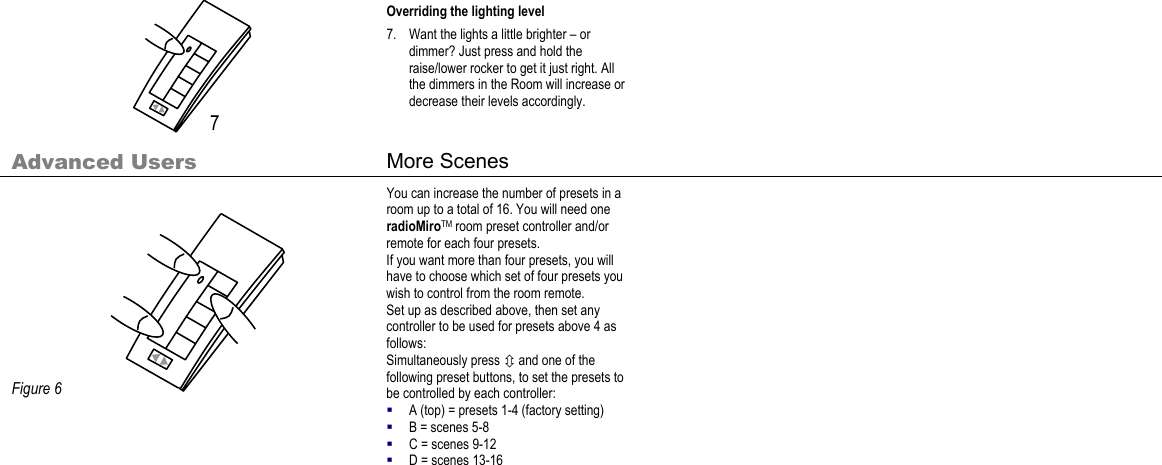      Overriding the lighting level 7. Want the lights a little brighter – or dimmer? Just press and hold the raise/lower rocker to get it just right. All the dimmers in the Room will increase or decrease their levels accordingly. Advanced Users  More Scenes                 Figure 6 You can increase the number of presets in a room up to a total of 16. You will need one radioMiroTM room preset controller and/or remote for each four presets.  If you want more than four presets, you will have to choose which set of four presets you wish to control from the room remote. Set up as described above, then set any controller to be used for presets above 4 as follows: Simultaneously press Ú and one of the following preset buttons, to set the presets to be controlled by each controller:  A (top) = presets 1-4 (factory setting)  B = scenes 5-8  C = scenes 9-12  D = scenes 13-16    7 