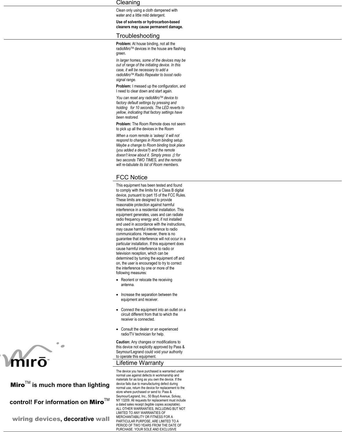  Cleaning     Clean only using a cloth dampened with water and a little mild detergent. Use of solvents or hydrocarbon-based cleaners may cause permanent damage.    Troubleshooting     Problem: At house binding, not all the radioMiroTM devices in the house are flashing green. In larger homes, some of the devices may be out of range of the initiating device. In this case, it will be necessary to add a radioMiroTM Radio Repeater to boost radio signal range. Problem: I messed up the configuration, and I need to clear down and start again. You can reset any radioMiroTM device to factory default settings by pressing and holding   for 10 seconds. The LED reverts to yellow, indicating that factory settings have been restored.  Problem: The Room Remote does not seem to pick up all the devices in the Room When a room remote is ‘asleep’ it will not respond to changes in Room binding setup. Maybe a change to Room binding took place (you added a device?) and the remote doesn’t know about it. Simply press Ú for two seconds TWO TIMES, and the remote will re-tabulate its list of Room members.     FCC Notice      This equipment has been tested and found to comply with the limits for a Class B digital device, pursuant to part 15 of the FCC Rules. These limits are designed to provide reasonable protection against harmful interference in a residential installation. This equipment generates, uses and can radiate radio frequency energy and, if not installed and used in accordance with the instructions, may cause harmful interference to radio communications. However, there is no guarantee that interference will not occur in a particular installation. If this equipment does cause harmful interference to radio or television reception, which can be determined by turning the equipment off and on, the user is encouraged to try to correct the interference by one or more of the following measures: • Reorient or relocate the receiving antenna. • Increase the separation between the equipment and receiver. • Connect the equipment into an outlet on a circuit different from that to which the receiver is connected. • Consult the dealer or an experienced radio/TV technician for help. Caution: Any changes or modifications to this device not explicitly approved by Pass &amp; Seymour/Legrand could void your authority to operate this equipment.    Lifetime Warranty      MiroTM is much more than lighting control! For information on MiroTM wiring devices, decorative wall The device you have purchased is warranted under normal use against defects in workmanship and materials for as long as you own the device. If the device fails due to manufacturing defect during normal use, return the device for replacement to the store where purchased or send to: Pass &amp; Seymour/Legrand, Inc., 50 Boyd Avenue, Solvay, NY 13209. All requests for replacement must include a dated sales receipt (legible copies acceptable). ALL OTHER WARRANTIES, INCLUDING BUT NOT LIMITED TO ANY WARRANTIES OF MERCHANTABILITY OR FITNESS FOR A PARTICULAR PURPOSE, ARE LIMITED TO A PERIOD OF TWO YEARS FROM THE DATE OF PURCHASE. YOUR SOLE AND EXCLUSIVE   