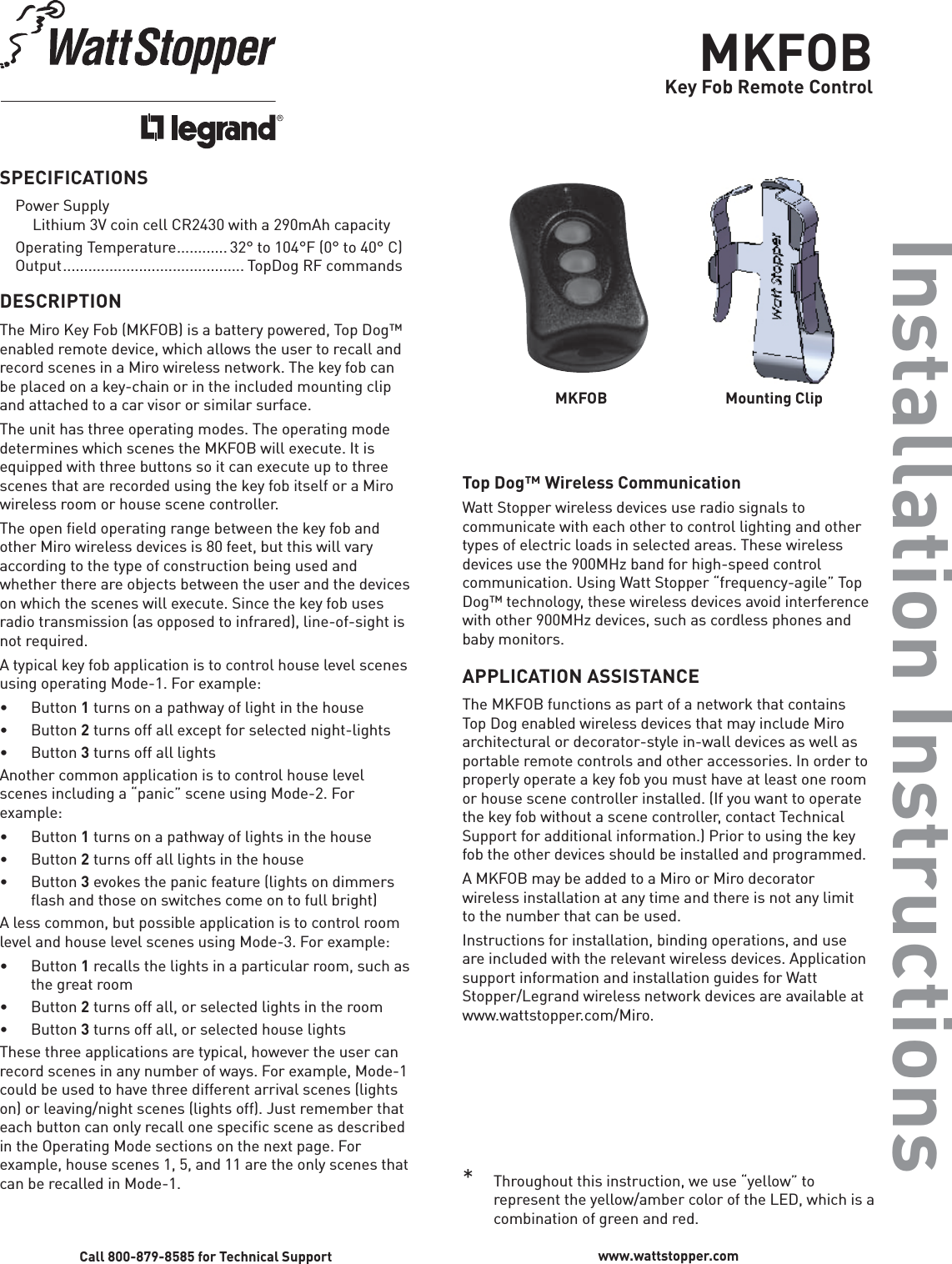 MKFOBKey Fob Remote ControlInstallation InstructionsSPECIFICATIONSPower Supply  Lithium 3V coin cell CR2430 with a 290mAh capacity Operating Temperature ............ 32° to 104°F (0° to 40° C) Output  ........................................... TopDog RF commandsDESCRIPTIONThe Miro Key Fob (MKFOB) is a battery powered, Top Dog™ enabled remote device, which allows the user to recall and record scenes in a Miro wireless network. The key fob can be placed on a key-chain or in the included mounting clip and attached to a car visor or similar surface. The unit has three operating modes. The operating mode determines which scenes the MKFOB will execute. It is equipped with three buttons so it can execute up to three scenes that are recorded using the key fob itself or a Miro wireless room or house scene controller. The open field operating range between the key fob and other Miro wireless devices is 80 feet, but this will vary according to the type of construction being used and whether there are objects between the user and the devices on which the scenes will execute. Since the key fob uses radio transmission (as opposed to infrared), line-of-sight is not required. A typical key fob application is to control house level scenes using operating Mode-1. For example:• Button 1 turns on a pathway of light in the house• Button 2 turns off all except for selected night-lights• Button 3 turns off all lightsAnother common application is to control house level scenes including a “panic” scene using Mode-2. For example:• Button 1 turns on a pathway of lights in the house• Button 2 turns off all lights in the house• Button 3 evokes the panic feature (lights on dimmers flash and those on switches come on to full bright) A less common, but possible application is to control room level and house level scenes using Mode-3. For example:• Button 1 recalls the lights in a particular room, such as the great room• Button 2 turns off all, or selected lights in the room• Button 3 turns off all, or selected house lights These three applications are typical, however the user can record scenes in any number of ways. For example, Mode-1 could be used to have three different arrival scenes (lights on) or leaving/night scenes (lights off). Just remember that each button can only recall one specific scene as described in the Operating Mode sections on the next page. For example, house scenes 1, 5, and 11 are the only scenes that can be recalled in Mode-1. Top Dog™ Wireless CommunicationWatt Stopper wireless devices use radio signals to communicate with each other to control lighting and other types of electric loads in selected areas. These wireless devices use the 900MHz band for high-speed control communication. Using Watt Stopper “frequency-agile” Top Dog™ technology, these wireless devices avoid interference with other 900MHz devices, such as cordless phones and baby monitors.APPLICATION ASSISTANCEThe MKFOB functions as part of a network that contains Top Dog enabled wireless devices that may include Miro architectural or decorator-style in-wall devices as well as portable remote controls and other accessories. In order to properly operate a key fob you must have at least one room or house scene controller installed. (If you want to operate the key fob without a scene controller, contact Technical Support for additional information.) Prior to using the key fob the other devices should be installed and programmed. A MKFOB may be added to a Miro or Miro decorator wireless installation at any time and there is not any limit to the number that can be used. Instructions for installation, binding operations, and use are included with the relevant wireless devices. Application support information and installation guides for Watt Stopper/Legrand wireless network devices are available at www.wattstopper.com/Miro.Call 800-879-8585 for Technical Support www.wattstopper.comMKFOB   Mounting Clip*   Throughout this instruction, we use “yellow” to represent the yellow/amber color of the LED, which is a combination of green and red.