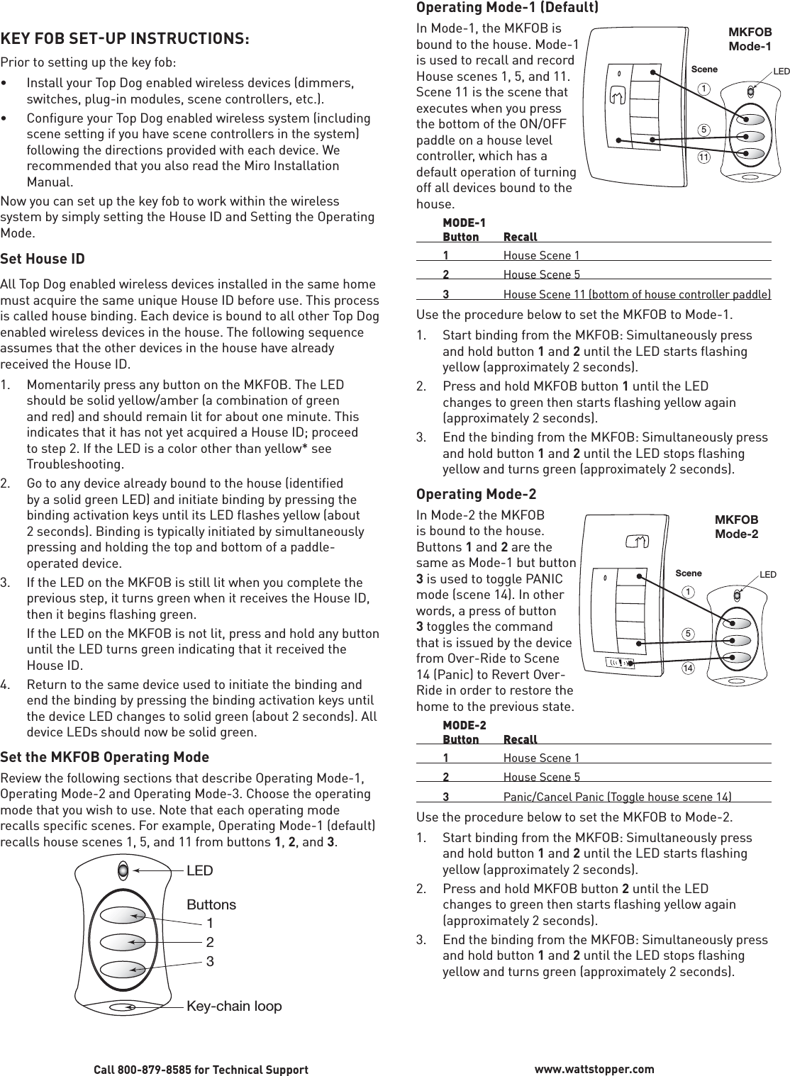 KEY FOB SETUP INSTRUCTIONS:Prior to setting up the key fob:•  Install your Top Dog enabled wireless devices (dimmers, switches, plug-in modules, scene controllers, etc.).•  Configure your Top Dog enabled wireless system (including scene setting if you have scene controllers in the system) following the directions provided with each device. We recommended that you also read the Miro Installation Manual.Now you can set up the key fob to work within the wireless system by simply setting the House ID and Setting the Operating Mode.Set House IDAll Top Dog enabled wireless devices installed in the same home must acquire the same unique House ID before use. This process is called house binding. Each device is bound to all other Top Dog enabled wireless devices in the house. The following sequence assumes that the other devices in the house have already received the House ID.1.   Momentarily press any button on the MKFOB. The LED should be solid yellow/amber (a combination of green and red) and should remain lit for about one minute. This indicates that it has not yet acquired a House ID; proceed to step 2. If the LED is a color other than yellow* see Troubleshooting.  2.  Go to any device already bound to the house (identified by a solid green LED) and initiate binding by pressing the binding activation keys until its LED flashes yellow (about 2 seconds). Binding is typically initiated by simultaneously pressing and holding the top and bottom of a paddle-operated device. 3.   If the LED on the MKFOB is still lit when you complete the previous step, it turns green when it receives the House ID, then it begins flashing green.   If the LED on the MKFOB is not lit, press and hold any button until the LED turns green indicating that it received the House ID.4.   Return to the same device used to initiate the binding and end the binding by pressing the binding activation keys until the device LED changes to solid green (about 2 seconds). All device LEDs should now be solid green.Set the MKFOB Operating ModeReview the following sections that describe Operating Mode-1, Operating Mode-2 and Operating Mode-3. Choose the operating mode that you wish to use. Note that each operating mode recalls specific scenes. For example, Operating Mode-1 (default) recalls house scenes 1, 5, and 11 from buttons 1, 2, and 3. LEDButtons     1     2     3Key-chain loopCall 800-879-8585 for Technical Support www.wattstopper.comOperating Mode-1 (Default)In Mode-1, the MKFOB is bound to the house. Mode-1 is used to recall and record House scenes 1, 5, and 11. Scene 11 is the scene that executes when you press the bottom of the ON/OFF paddle on a house level controller, which has a default operation of turning off all devices bound to the house. MODE-1 Button Recall 1  House Scene 1 2  House Scene 5 3  House Scene 11 (bottom of house controller paddle)Use the procedure below to set the MKFOB to Mode-1.1.  Start binding from the MKFOB: Simultaneously press and hold button 1 and 2 until the LED starts flashing yellow (approximately 2 seconds).2.  Press and hold MKFOB button 1 until the LED changes to green then starts flashing yellow again (approximately 2 seconds). 3.  End the binding from the MKFOB: Simultaneously press and hold button 1 and 2 until the LED stops flashing yellow and turns green (approximately 2 seconds).Operating Mode-2In Mode-2 the MKFOB is bound to the house. Buttons 1 and 2 are the same as Mode-1 but button 3 is used to toggle PANIC mode (scene 14). In other words, a press of button 3 toggles the command that is issued by the device from Over-Ride to Scene 14 (Panic) to Revert Over-Ride in order to restore the home to the previous state.  MODE-2 Button Recall  1  House Scene 1 2  House Scene 5  3  Panic/Cancel Panic (Toggle house scene 14)Use the procedure below to set the MKFOB to Mode-2. 1.  Start binding from the MKFOB: Simultaneously press and hold button 1 and 2 until the LED starts flashing yellow (approximately 2 seconds).2.  Press and hold MKFOB button 2 until the LED changes to green then starts flashing yellow again (approximately 2 seconds).3.  End the binding from the MKFOB: Simultaneously press and hold button 1 and 2 until the LED stops flashing yellow and turns green (approximately 2 seconds).LEDScene1151MKFOBMode-1LEDScene1451MKFOBMode-2