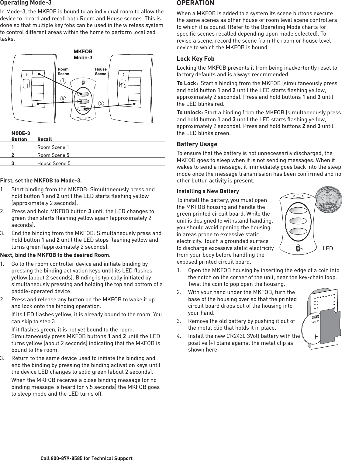 Call 800-879-8585 for Technical SupportOperating Mode-3In Mode-3, the MKFOB is bound to an individual room to allow the device to record and recall both Room and House scenes. This is done so that multiple key fobs can be used in the wireless system to control different areas within the home to perform localized tasks. RoomScene51MKFOBMode-3HouseScene5 MODE-3 Button Recall 1  Room Scene 1 2  Room Scene 5 3  House Scene 5First, set the MKFOB to Mode-3. 1.  Start binding from the MKFOB: Simultaneously press and hold button 1 and 2 until the LED starts flashing yellow (approximately 2 seconds).2.  Press and hold MKFOB button 3 until the LED changes to green then starts flashing yellow again (approximately 2 seconds).3.  End the binding from the MKFOB: Simultaneously press and hold button 1 and 2 until the LED stops flashing yellow and turns green (approximately 2 seconds). Next, bind the MKFOB to the desired Room.1.  Go to the room controller device and initiate binding by pressing the binding activation keys until its LED flashes yellow (about 2 seconds). Binding is typically initiated by simultaneously pressing and holding the top and bottom of a paddle-operated device. 2.  Press and release any button on the MKFOB to wake it up and lock onto the binding operation.   If its LED flashes yellow, it is already bound to the room. You can skip to step 3.   If it flashes green, it is not yet bound to the room. Simultaneously press MKFOB buttons 1 and 2 until the LED turns yellow (about 2 seconds) indicating that the MKFOB is bound to the room.3.  Return to the same device used to initiate the binding and end the binding by pressing the binding activation keys until the device LED changes to solid green (about 2 seconds).    When the MKFOB receives a close binding message (or no binding message is heard for 4.5 seconds) the MKFOB goes to sleep mode and the LED turns off. OPERATIONWhen a MKFOB is added to a system its scene buttons execute the same scenes as other house or room level scene controllers to which it is bound. (Refer to the Operating Mode charts for specific scenes recalled depending upon mode selected). To revise a scene, record the scene from the room or house level device to which the MKFOB is bound. Lock Key FobLocking the MKFOB prevents it from being inadvertently reset to factory defaults and is always recommended. To Lock:  Start a binding from the MKFOB (simultaneously press and hold button 1 and 2 until the LED starts flashing yellow, approximately 2 seconds). Press and hold buttons 1 and 3 until the LED blinks red.To unlock: Start a binding from the MKFOB (simultaneously press and hold button 1 and 3 until the LED starts flashing yellow, approximately 2 seconds). Press and hold buttons 2 and 3 until the LED blinks green.Battery UsageTo ensure that the battery is not unnecessarily discharged, the MKFOB goes to sleep when it is not sending messages. When it wakes to send a message, it immediately goes back into the sleep mode once the message transmission has been confirmed and no other button activity is present.Installing a New BatteryTo install the battery, you must open the MKFOB housing and handle the green printed circuit board. While the unit is designed to withstand handling, you should avoid opening the housing in areas prone to excessive static electricity. Touch a grounded surface to discharge excessive static electricity from your body before handling the exposed printed circuit board.1.  Open the MKFOB housing by inserting the edge of a coin into the notch on the corner of the unit, near the key-chain loop. Twist the coin to pop open the housing.2.  With your hand under the MKFOB, turn the base of the housing over so that the printed circuit board drops out of the housing into your hand.3.  Remove the old battery by pushing it out of the metal clip that holds it in place.4.  Install the new CR2430 3Volt battery with the positive (+) plane against the metal clip as shown here.LED