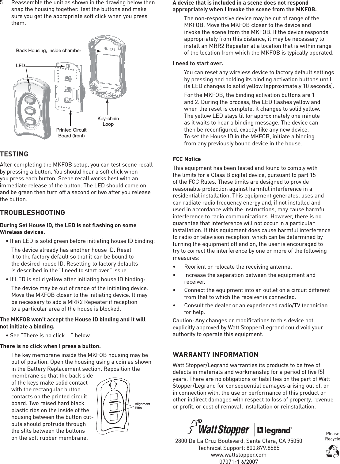 WARRANTY INFORMATIONWatt Stopper/Legrand warranties its products to be free of defects in materials and workmanship for a period of five (5) years. There are no obligations or liabilities on the part of Watt Stopper/Legrand for consequential damages arising out of, or in connection with, the use or performance of this product or other indirect damages with respect to loss of property, revenue or profit, or cost of removal, installation or reinstallation.2800 De La Cruz Boulevard, Santa Clara, CA 95050Technical Support: 800.879.8585www.wattstopper.com07071r1 6/2007FCC NoticeThis equipment has been tested and found to comply with the limits for a Class B digital device, pursuant to part 15 of the FCC Rules. These limits are designed to provide reasonable protection against harmful interference in a residential installation. This equipment generates, uses and can radiate radio frequency energy and, if not installed and used in accordance with the instructions, may cause harmful interference to radio communications. However, there is no guarantee that interference will not occur in a particular installation. If this equipment does cause harmful interference to radio or television reception, which can be determined by turning the equipment off and on, the user is encouraged to try to correct the interference by one or more of the following measures:•  Reorient or relocate the receiving antenna.•  Increase the separation between the equipment and receiver.•  Connect the equipment into an outlet on a circuit different from that to which the receiver is connected.•  Consult the dealer or an experienced radio/TV technician for help.Caution: Any changes or modifications to this device not explicitly approved by Watt Stopper/Legrand could void your authority to operate this equipment.5.  Reassemble the unit as shown in the drawing below then snap the housing together. Test the buttons and make sure you get the appropriate soft click when you press them.TESTINGAfter completing the MKFOB setup, you can test scene recall by pressing a button. You should hear a soft click when you press each button. Scene recall works best with an immediate release of the button. The LED should come on and be green then turn off a second or two after you release the button.TROUBLESHOOTINGDuring Set House ID, the LED is not flashing on some Wireless devices.• If an LED is solid green before initiating house ID binding:  The device already has another house ID. Reset it to the factory default so that it can be bound to the desired house ID. Resetting to factory defaults is described in the “I need to start over” issue.• If LED is solid yellow after initiating house ID binding:  The device may be out of range of the initiating device. Move the MKFOB closer to the initiating device. It may be necessary to add a MRR2 Repeater if reception to a particular area of the house is blocked.The MKFOB won’t accept the House ID binding and it will not initiate a binding.• See “There is no click ...” below.There is no click when I press a button.  The key membrane inside the MKFOB housing may be out of position. Open the housing using a coin as shown in the Battery Replacement section. Reposition the membrane so that the back side of the keys make solid contact with the rectangular button contacts on the printed circuit board. Two raised hard black plastic ribs on the inside of the housing between the button cut-outs should protrude through the slits between the buttons on the soft rubber membrane.  AlignmentRibsA device that is included in a scene does not respond appropriately when I invoke the scene from the MKFOB.  The non-responsive device may be out of range of the MKFOB. Move the MKFOB closer to the device and invoke the scene from the MKFOB. If the device responds appropriately from this distance, it may be necessary to install an MRR2 Repeater at a location that is within range of the location from which the MKFOB is typically operated. I need to start over.  You can reset any wireless device to factory default settings by pressing and holding its binding activation buttons until its LED changes to solid yellow (approximately 10 seconds).   For the MKFOB, the binding activation buttons are 1 and 2. During the process, the LED ﬂ ashes yellow and when the reset is complete, it changes to solid yellow. The yellow LED stays lit for approximately one minute as it waits to hear a binding message. The device can then be reconﬁ gured, exactly like any new device. To set the House ID in the MKFOB, initiate a binding from any previously bound device in the house.LEDKey-chainLoopPrinted CircuitBoard (front)Back Housing, inside chamberPlease Recycle