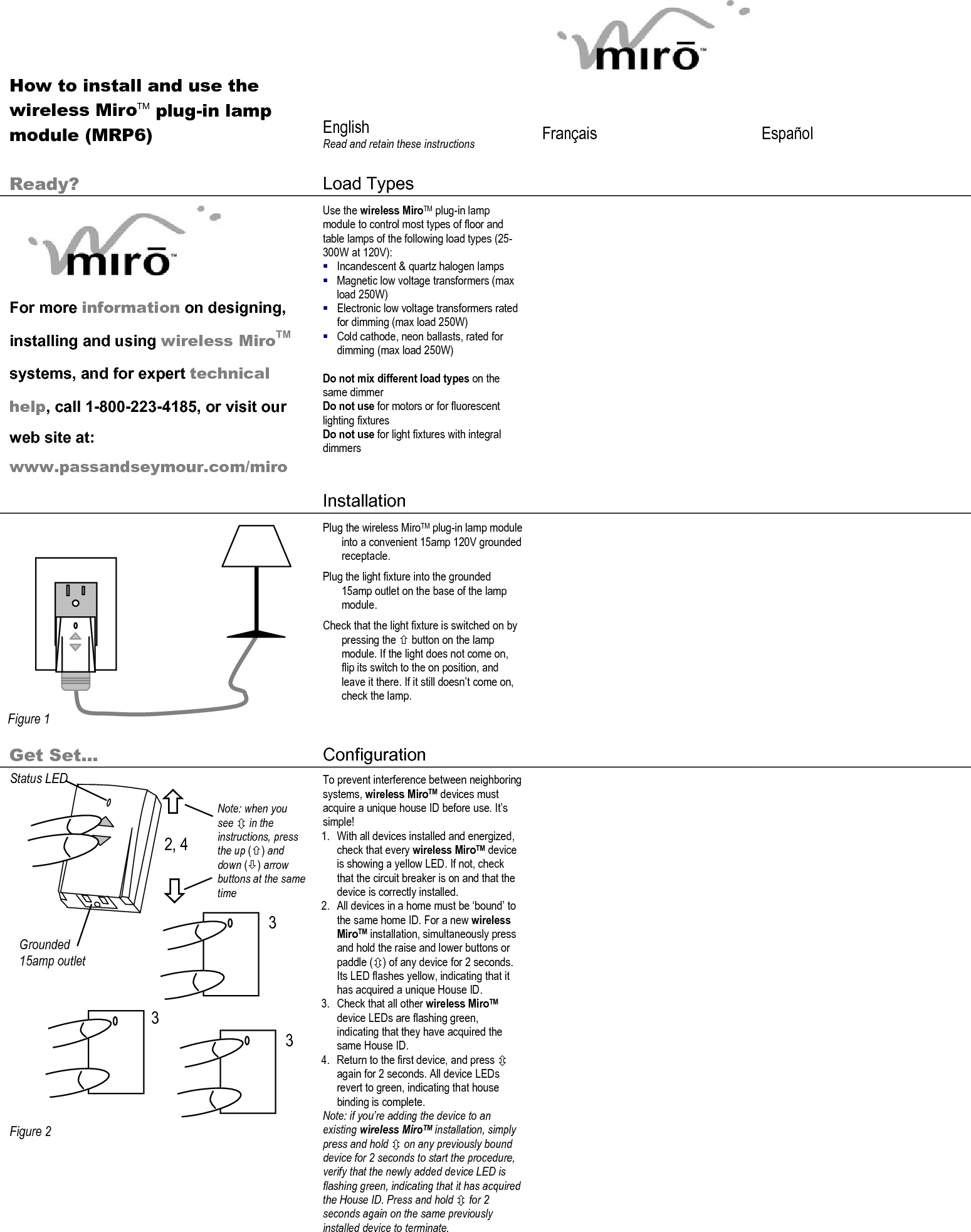          How to install and use the wireless MiroTM plug-in lamp module (MRP6)  English Read and retain these instructions  Français   Español   Ready?  Load Types          For more information on designing, installing and using wireless MiroTM systems, and for expert technical help, call 1-800-223-4185, or visit our web site at: www.passandseymour.com/miro Use the wireless MiroTM plug-in lamp module to control most types of floor and table lamps of the following load types (25-300W at 120V):  Incandescent &amp; quartz halogen lamps  Magnetic low voltage transformers (max load 250W)  Electronic low voltage transformers rated for dimming (max load 250W)  Cold cathode, neon ballasts, rated for dimming (max load 250W)  Do not mix different load types on the same dimmer Do not use for motors or for fluorescent lighting fixtures  Do not use for light fixtures with integral dimmers    Installation               Plug the wireless MiroTM plug-in lamp module into a convenient 15amp 120V grounded receptacle. Plug the light fixture into the grounded 15amp outlet on the base of the lamp module. Check that the light fixture is switched on by pressing the × button on the lamp module. If the light does not come on, flip its switch to the on position, and leave it there. If it still doesn’t come on, check the lamp.        Get Set… Configuration                      Figure 2 To prevent interference between neighboring systems, wireless MiroTM devices must acquire a unique house ID before use. It’s simple! 1. With all devices installed and energized, check that every wireless MiroTM device is showing a yellow LED. If not, check that the circuit breaker is on and that the device is correctly installed.  2. All devices in a home must be ‘bound’ to the same home ID. For a new wireless MiroTM installation, simultaneously press and hold the raise and lower buttons or paddle (Ú) of any device for 2 seconds. Its LED flashes yellow, indicating that it has acquired a unique House ID. 3. Check that all other wireless MiroTM device LEDs are flashing green, indicating that they have acquired the same House ID.  4. Return to the first device, and press Ú again for 2 seconds. All device LEDs revert to green, indicating that house binding is complete. Note: if you’re adding the device to an existing wireless MiroTM installation, simply press and hold Ú on any previously bound device for 2 seconds to start the procedure, verify that the newly added device LED is flashing green, indicating that it has acquired the House ID. Press and hold Ú for 2 seconds again on the same previously installed device to terminate.    Figure 1 Status LED 2, 4 3 3 3 Ø × Note: when you see Ú in the instructions, press the up (×) and down (Ø) arrow buttons at the same time Grounded 15amp outlet 