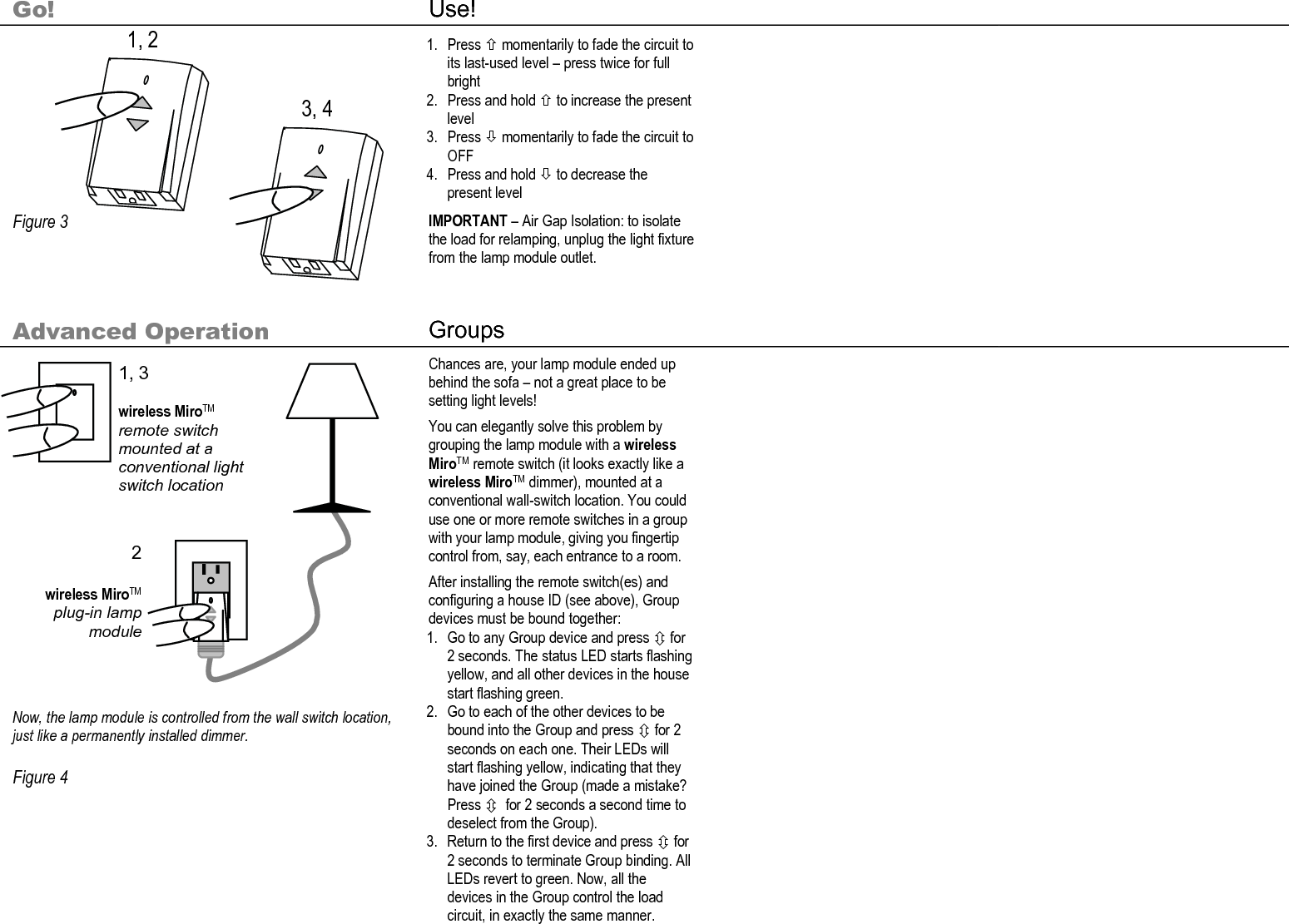        Go! Use!           Figure 3  1. Press × momentarily to fade the circuit to its last-used level – press twice for full bright 2. Press and hold × to increase the present level 3. Press Ø momentarily to fade the circuit to OFF 4. Press and hold Ø to decrease the present level IMPORTANT – Air Gap Isolation: to isolate the load for relamping, unplug the light fixture from the lamp module outlet.    Advanced Operation  Groups                  Now, the lamp module is controlled from the wall switch location, just like a permanently installed dimmer.  Figure 4  Chances are, your lamp module ended up behind the sofa – not a great place to be setting light levels! You can elegantly solve this problem by grouping the lamp module with a wireless MiroTM remote switch (it looks exactly like a wireless MiroTM dimmer), mounted at a conventional wall-switch location. You could use one or more remote switches in a group with your lamp module, giving you fingertip control from, say, each entrance to a room. After installing the remote switch(es) and configuring a house ID (see above), Group devices must be bound together: 1. Go to any Group device and press Ú for 2 seconds. The status LED starts flashing yellow, and all other devices in the house start flashing green. 2. Go to each of the other devices to be bound into the Group and press Ú for 2 seconds on each one. Their LEDs will start flashing yellow, indicating that they have joined the Group (made a mistake? Press Ú  for 2 seconds a second time to deselect from the Group). 3. Return to the first device and press Ú for 2 seconds to terminate Group binding. All LEDs revert to green. Now, all the devices in the Group control the load circuit, in exactly the same manner.     3, 4 1, 2 1, 3  wireless MiroTM remote switch mounted at a conventional light switch location 2  wireless MiroTM plug-in lamp module 