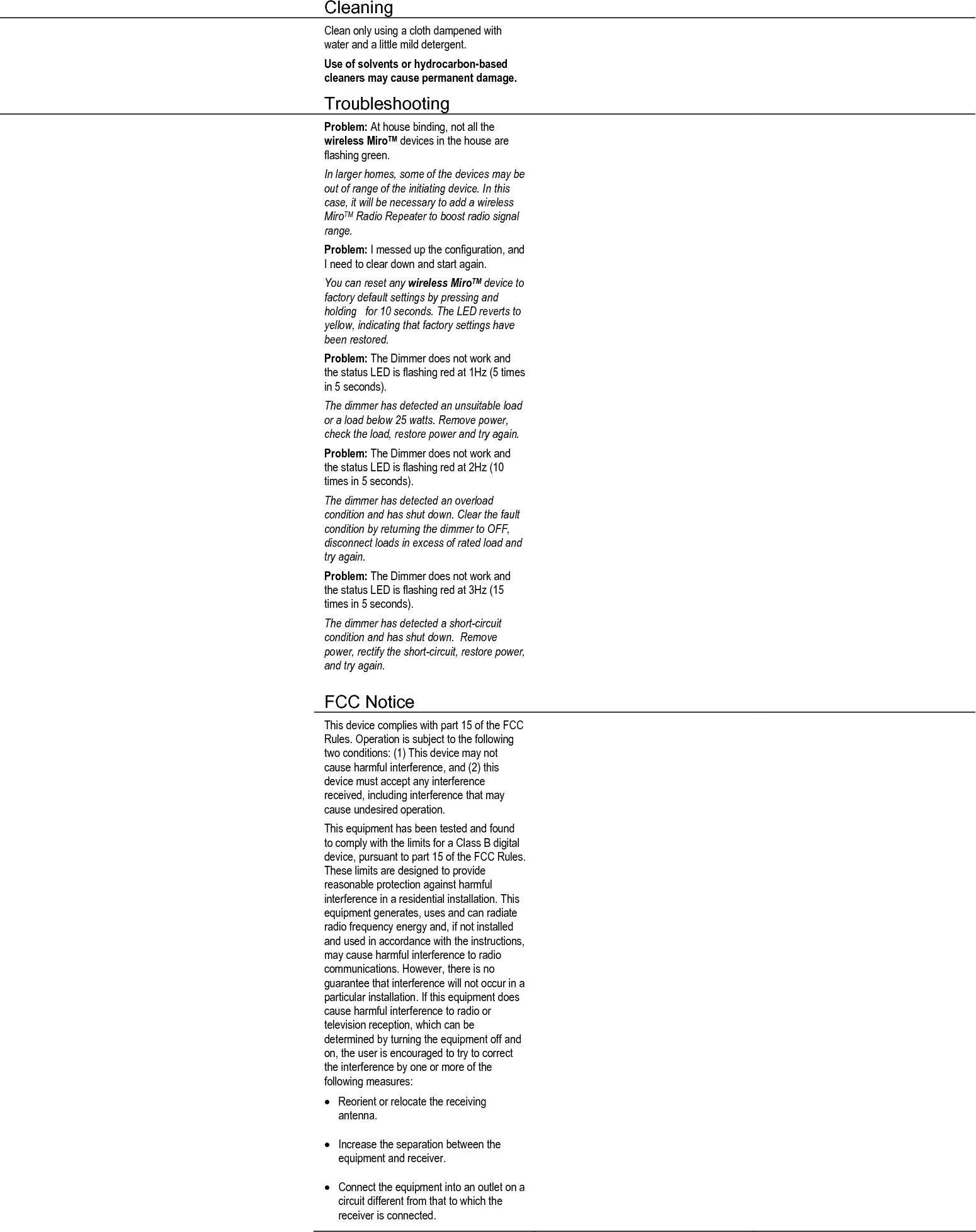  Cleaning     Clean only using a cloth dampened with water and a little mild detergent. Use of solvents or hydrocarbon-based cleaners may cause permanent damage.    Troubleshooting     Problem: At house binding, not all the wireless MiroTM devices in the house are flashing green. In larger homes, some of the devices may be out of range of the initiating device. In this case, it will be necessary to add a wireless MiroTM Radio Repeater to boost radio signal range. Problem: I messed up the configuration, and I need to clear down and start again. You can reset any wireless MiroTM device to factory default settings by pressing and holding   for 10 seconds. The LED reverts to yellow, indicating that factory settings have been restored.  Problem: The Dimmer does not work and the status LED is flashing red at 1Hz (5 times in 5 seconds). The dimmer has detected an unsuitable load or a load below 25 watts. Remove power, check the load, restore power and try again. Problem: The Dimmer does not work and the status LED is flashing red at 2Hz (10 times in 5 seconds). The dimmer has detected an overload condition and has shut down. Clear the fault condition by returning the dimmer to OFF, disconnect loads in excess of rated load and try again.   Problem: The Dimmer does not work and the status LED is flashing red at 3Hz (15 times in 5 seconds). The dimmer has detected a short-circuit condition and has shut down.  Remove power, rectify the short-circuit, restore power, and try again.     FCC Notice      This device complies with part 15 of the FCC Rules. Operation is subject to the following two conditions: (1) This device may not cause harmful interference, and (2) this device must accept any interference received, including interference that may cause undesired operation. This equipment has been tested and found to comply with the limits for a Class B digital device, pursuant to part 15 of the FCC Rules. These limits are designed to provide reasonable protection against harmful interference in a residential installation. This equipment generates, uses and can radiate radio frequency energy and, if not installed and used in accordance with the instructions, may cause harmful interference to radio communications. However, there is no guarantee that interference will not occur in a particular installation. If this equipment does cause harmful interference to radio or television reception, which can be determined by turning the equipment off and on, the user is encouraged to try to correct the interference by one or more of the following measures: • Reorient or relocate the receiving antenna. • Increase the separation between the equipment and receiver. • Connect the equipment into an outlet on a circuit different from that to which the receiver is connected.   