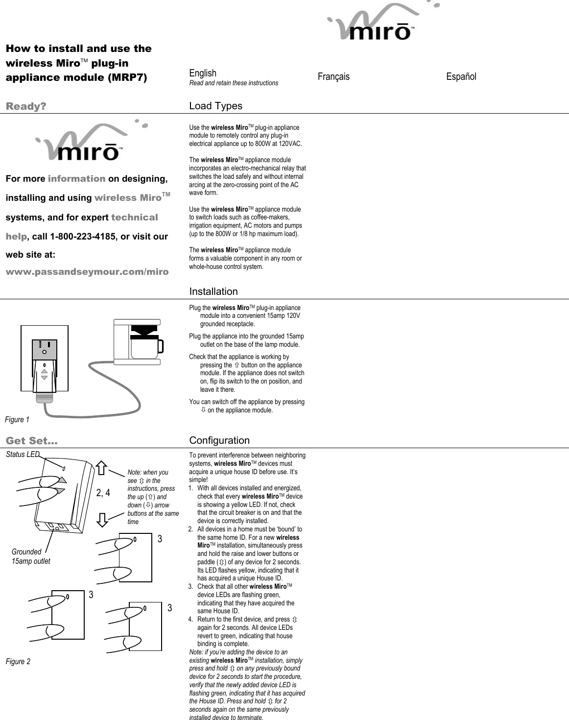          How to install and use the wireless MiroTM plug-in appliance module (MRP7)  English Read and retain these instructions  Français   Español   Ready?  Load Types          For more information on designing, installing and using wireless MiroTM systems, and for expert technical help, call 1-800-223-4185, or visit our web site at: www.passandseymour.com/miro Use the wireless MiroTM plug-in appliance module to remotely control any plug-in electrical appliance up to 800W at 120VAC.   The wireless MiroTM appliance module incorporates an electro-mechanical relay that switches the load safely and without internal arcing at the zero-crossing point of the AC wave form.  Use the wireless MiroTM appliance module to switch loads such as coffee-makers, irrigation equipment, AC motors and pumps (up to the 800W or 1/8 hp maximum load).  The wireless MiroTM appliance module forms a valuable component in any room or whole-house control system.     Installation               Plug the wireless MiroTM plug-in appliance module into a convenient 15amp 120V grounded receptacle. Plug the appliance into the grounded 15amp outlet on the base of the lamp module. Check that the appliance is working by pressing the × button on the appliance module. If the appliance does not switch on, flip its switch to the on position, and leave it there.  You can switch off the appliance by pressing Ø on the appliance module.        Get Set… Configuration                      Figure 2 To prevent interference between neighboring systems, wireless MiroTM devices must acquire a unique house ID before use. It’s simple! 1. With all devices installed and energized, check that every wireless MiroTM device is showing a yellow LED. If not, check that the circuit breaker is on and that the device is correctly installed.  2. All devices in a home must be ‘bound’ to the same home ID. For a new wireless MiroTM installation, simultaneously press and hold the raise and lower buttons or paddle (Ú) of any device for 2 seconds. Its LED flashes yellow, indicating that it has acquired a unique House ID. 3. Check that all other wireless MiroTM device LEDs are flashing green, indicating that they have acquired the same House ID.  4. Return to the first device, and press Ú again for 2 seconds. All device LEDs revert to green, indicating that house binding is complete. Note: if you’re adding the device to an existing wireless MiroTM installation, simply press and hold Ú on any previously bound device for 2 seconds to start the procedure, verify that the newly added device LED is flashing green, indicating that it has acquired the House ID. Press and hold Ú for 2 seconds again on the same previously installed device to terminate.    Figure 1 Status LED 2, 4 3 3 3 Ø × Note: when you see Ú in the instructions, press the up (×) and down (Ø) arrow buttons at the same time Grounded 15amp outlet 