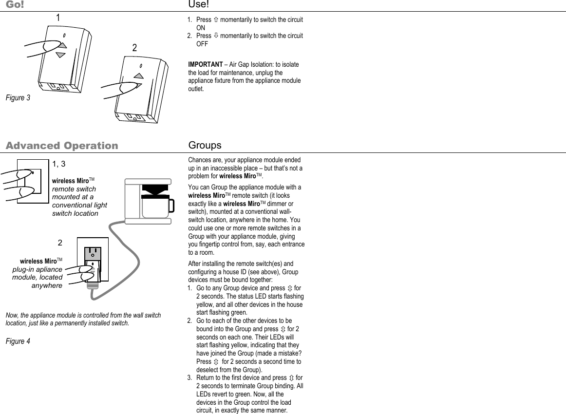      Go! Use!           Figure 3  1. Press × momentarily to switch the circuit ON 2. Press Ø momentarily to switch the circuit OFF  IMPORTANT – Air Gap Isolation: to isolate the load for maintenance, unplug the appliance fixture from the appliance module outlet.    Advanced Operation  Groups                  Now, the appliance module is controlled from the wall switch location, just like a permanently installed switch.  Figure 4  Chances are, your appliance module ended up in an inaccessible place – but that’s not a problem for wireless MiroTM. You can Group the appliance module with a wireless MiroTM remote switch (it looks exactly like a wireless MiroTM dimmer or switch), mounted at a conventional wall-switch location, anywhere in the home. You could use one or more remote switches in a Group with your appliance module, giving you fingertip control from, say, each entrance to a room. After installing the remote switch(es) and configuring a house ID (see above), Group devices must be bound together: 1. Go to any Group device and press Ú for 2 seconds. The status LED starts flashing yellow, and all other devices in the house start flashing green. 2. Go to each of the other devices to be bound into the Group and press Ú for 2 seconds on each one. Their LEDs will start flashing yellow, indicating that they have joined the Group (made a mistake? Press Ú  for 2 seconds a second time to deselect from the Group). 3. Return to the first device and press Ú for 2 seconds to terminate Group binding. All LEDs revert to green. Now, all the devices in the Group control the load circuit, in exactly the same manner.          2 1 1, 3  wireless MiroTM remote switch mounted at a conventional light switch location 2  wireless MiroTM plug-in apliance module, located anywhere 