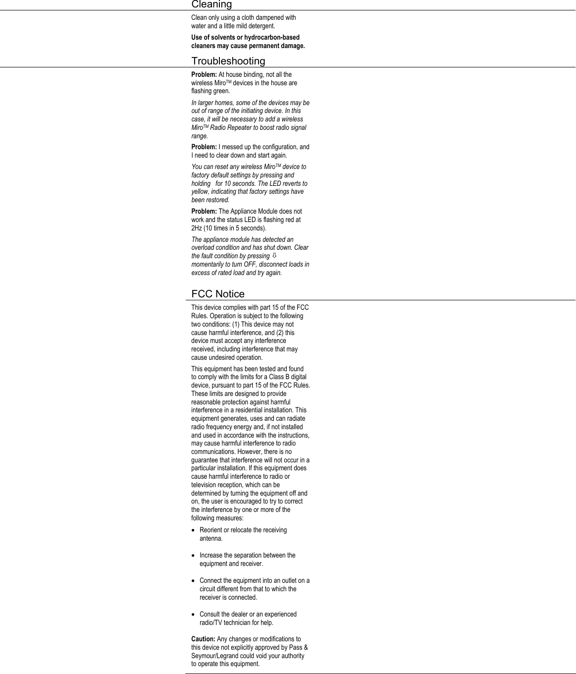  Cleaning     Clean only using a cloth dampened with water and a little mild detergent. Use of solvents or hydrocarbon-based cleaners may cause permanent damage.    Troubleshooting     Problem: At house binding, not all the wireless MiroTM devices in the house are flashing green. In larger homes, some of the devices may be out of range of the initiating device. In this case, it will be necessary to add a wireless MiroTM Radio Repeater to boost radio signal range. Problem: I messed up the configuration, and I need to clear down and start again. You can reset any wireless MiroTM device to factory default settings by pressing and holding   for 10 seconds. The LED reverts to yellow, indicating that factory settings have been restored.  Problem: The Appliance Module does not work and the status LED is flashing red at 2Hz (10 times in 5 seconds). The appliance module has detected an overload condition and has shut down. Clear the fault condition by pressing Ø momentarily to turn OFF, disconnect loads in excess of rated load and try again.       FCC Notice      This device complies with part 15 of the FCC Rules. Operation is subject to the following two conditions: (1) This device may not cause harmful interference, and (2) this device must accept any interference received, including interference that may cause undesired operation. This equipment has been tested and found to comply with the limits for a Class B digital device, pursuant to part 15 of the FCC Rules. These limits are designed to provide reasonable protection against harmful interference in a residential installation. This equipment generates, uses and can radiate radio frequency energy and, if not installed and used in accordance with the instructions, may cause harmful interference to radio communications. However, there is no guarantee that interference will not occur in a particular installation. If this equipment does cause harmful interference to radio or television reception, which can be determined by turning the equipment off and on, the user is encouraged to try to correct the interference by one or more of the following measures: • Reorient or relocate the receiving antenna. • Increase the separation between the equipment and receiver. • Connect the equipment into an outlet on a circuit different from that to which the receiver is connected. • Consult the dealer or an experienced radio/TV technician for help. Caution: Any changes or modifications to this device not explicitly approved by Pass &amp; Seymour/Legrand could void your authority to operate this equipment.   