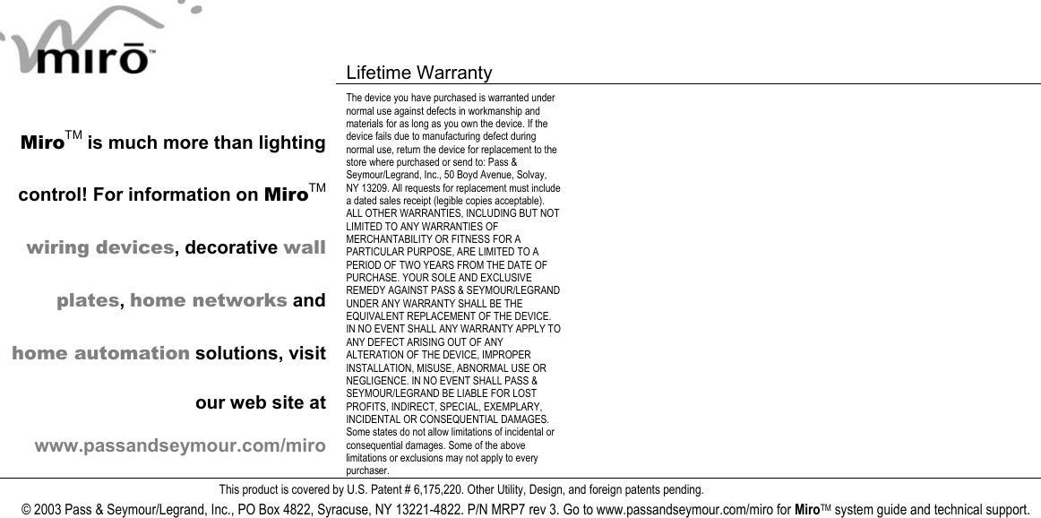   Lifetime Warranty      MiroTM is much more than lighting control! For information on MiroTM wiring devices, decorative wall plates, home networks and home automation solutions, visit our web site at www.passandseymour.com/miro The device you have purchased is warranted under normal use against defects in workmanship and materials for as long as you own the device. If the device fails due to manufacturing defect during normal use, return the device for replacement to the store where purchased or send to: Pass &amp; Seymour/Legrand, Inc., 50 Boyd Avenue, Solvay, NY 13209. All requests for replacement must include a dated sales receipt (legible copies acceptable). ALL OTHER WARRANTIES, INCLUDING BUT NOT LIMITED TO ANY WARRANTIES OF MERCHANTABILITY OR FITNESS FOR A PARTICULAR PURPOSE, ARE LIMITED TO A PERIOD OF TWO YEARS FROM THE DATE OF PURCHASE. YOUR SOLE AND EXCLUSIVE REMEDY AGAINST PASS &amp; SEYMOUR/LEGRAND UNDER ANY WARRANTY SHALL BE THE EQUIVALENT REPLACEMENT OF THE DEVICE. IN NO EVENT SHALL ANY WARRANTY APPLY TO ANY DEFECT ARISING OUT OF ANY ALTERATION OF THE DEVICE, IMPROPER INSTALLATION, MISUSE, ABNORMAL USE OR NEGLIGENCE. IN NO EVENT SHALL PASS &amp; SEYMOUR/LEGRAND BE LIABLE FOR LOST PROFITS, INDIRECT, SPECIAL, EXEMPLARY, INCIDENTAL OR CONSEQUENTIAL DAMAGES. Some states do not allow limitations of incidental or consequential damages. Some of the above limitations or exclusions may not apply to every purchaser.   This product is covered by U.S. Patent # 6,175,220. Other Utility, Design, and foreign patents pending. © 2003 Pass &amp; Seymour/Legrand, Inc., PO Box 4822, Syracuse, NY 13221-4822. P/N MRP7 rev 3. Go to www.passandseymour.com/miro for MiroTM system guide and technical support.  