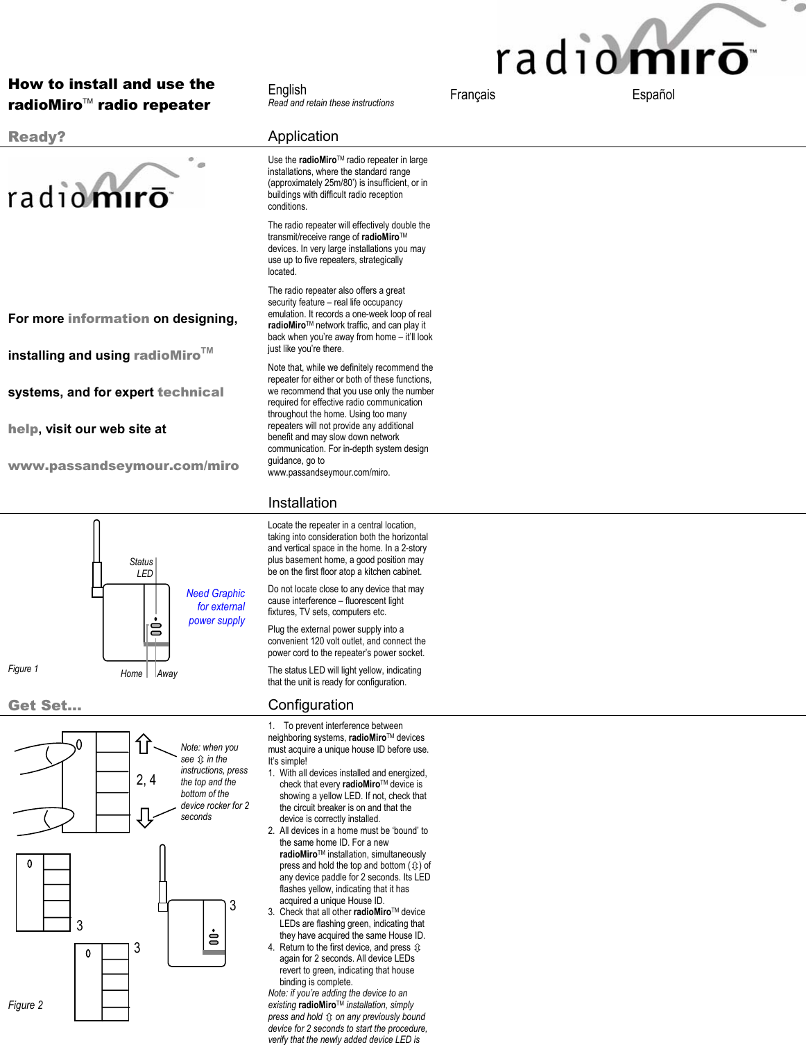 2, 4 3 3 Ø × Note: when you see Ú in the instructions, press the top and the bottom of the device rocker for 2 seconds 3       How to install and use the radioMiroTM radio repeater  English Read and retain these instructions  Français   Español   Ready?  Application         For more information on designing, installing and using radioMiroTM systems, and for expert technical help, visit our web site at www.passandseymour.com/miro Use the radioMiroTM radio repeater in large installations, where the standard range (approximately 25m/80’) is insufficient, or in buildings with difficult radio reception conditions. The radio repeater will effectively double the transmit/receive range of radioMiroTM devices. In very large installations you may use up to five repeaters, strategically located. The radio repeater also offers a great security feature – real life occupancy emulation. It records a one-week loop of real radioMiroTM network traffic, and can play it back when you’re away from home – it’ll look just like you’re there.  Note that, while we definitely recommend the repeater for either or both of these functions, we recommend that you use only the number required for effective radio communication throughout the home. Using too many repeaters will not provide any additional benefit and may slow down network communication. For in-depth system design guidance, go to www.passandseymour.com/miro.    Installation             Figure 1 Locate the repeater in a central location, taking into consideration both the horizontal and vertical space in the home. In a 2-story plus basement home, a good position may be on the first floor atop a kitchen cabinet. Do not locate close to any device that may cause interference – fluorescent light fixtures, TV sets, computers etc. Plug the external power supply into a convenient 120 volt outlet, and connect the power cord to the repeater’s power socket. The status LED will light yellow, indicating that the unit is ready for configuration.   Get Set… Configuration                     Figure 2 1. To prevent interference between neighboring systems, radioMiroTM devices must acquire a unique house ID before use. It’s simple! 1. With all devices installed and energized, check that every radioMiroTM device is showing a yellow LED. If not, check that the circuit breaker is on and that the device is correctly installed.  2. All devices in a home must be ‘bound’ to the same home ID. For a new radioMiroTM installation, simultaneously press and hold the top and bottom (Ú) of any device paddle for 2 seconds. Its LED flashes yellow, indicating that it has acquired a unique House ID. 3. Check that all other radioMiroTM device LEDs are flashing green, indicating that they have acquired the same House ID.  4. Return to the first device, and press Ú again for 2 seconds. All device LEDs revert to green, indicating that house binding is complete. Note: if you’re adding the device to an existing radioMiroTM installation, simply press and hold Ú on any previously bound device for 2 seconds to start the procedure, verify that the newly added device LED is   Need Graphic  for external power supply Home Status LED Away 