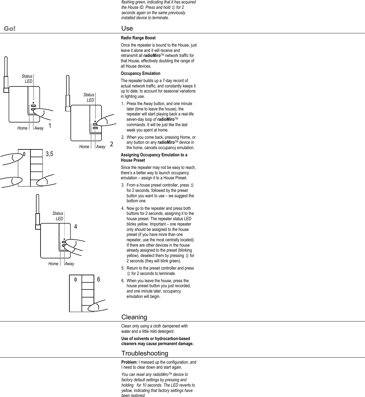 Home Status LED Away  1 Home Status LED Away  2 3,5 6 flashing green, indicating that it has acquired the House ID. Press and hold Ú for 2 seconds again on the same previously installed device to terminate.     Go! Use     Radio Range Boost Once the repeater is bound to the House, just leave it alone and it will receive and retransmit all radioMiroTM network traffic for that House, effectively doubling the range of all House devices.  Occupancy Emulation The repeater builds up a 7-day record of actual network traffic, and constantly keeps it up to date, to account for seasonal variations in lighting use. 1. Press the Away button, and one minute later (time to leave the house), the repeater will start playing back a real-life seven-day loop of radioMiroTM commands. It will be just like the last week you spent at home.  2. When you come back, pressing Home, or any button on any radioMiroTM device in the home, cancels occupancy emulation. Assigning Occupancy Emulation to a House Preset Since the repeater may not be easy to reach, there’s a better way to launch occupancy emulation – assign it to a House Preset. 3. From a house preset controller, press Ú for 2 seconds, followed by the preset button you want to use – we suggest the bottom one. 4. Now go to the repeater and press both buttons for 2 seconds, assigning it to the house preset. The repeater status LED blinks yellow. Important – one repeater only should be assigned to the house preset (if you have more than one repeater, use the most centrally located). If there are other devices in the house already assigned to the preset (blinking yellow), deselect them by pressing Ú for 2 seconds (they will blink green). 5. Return to the preset controller and press Ú for 2 seconds to terminate. 6. When you leave the house, press the house preset button you just recorded, and one minute later, occupancy emulation will begin.      Cleaning     Clean only using a cloth dampened with water and a little mild detergent. Use of solvents or hydrocarbon-based cleaners may cause permanent damage.    Troubleshooting     Problem: I messed up the configuration, and I need to clear down and start again. You can reset any radioMiroTM device to factory default settings by pressing and holding   for 10 seconds. The LED reverts to yellow, indicating that factory settings have been restored.     Home Status LED Away 4 