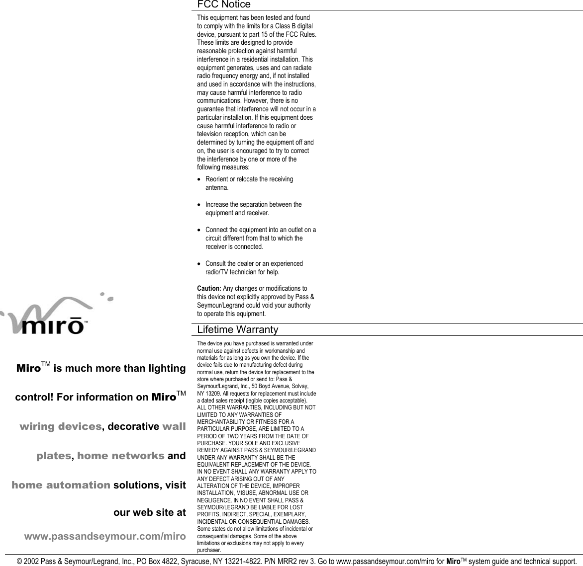  FCC Notice      This equipment has been tested and found to comply with the limits for a Class B digital device, pursuant to part 15 of the FCC Rules. These limits are designed to provide reasonable protection against harmful interference in a residential installation. This equipment generates, uses and can radiate radio frequency energy and, if not installed and used in accordance with the instructions, may cause harmful interference to radio communications. However, there is no guarantee that interference will not occur in a particular installation. If this equipment does cause harmful interference to radio or television reception, which can be determined by turning the equipment off and on, the user is encouraged to try to correct the interference by one or more of the following measures: • Reorient or relocate the receiving antenna. • Increase the separation between the equipment and receiver. • Connect the equipment into an outlet on a circuit different from that to which the receiver is connected. • Consult the dealer or an experienced radio/TV technician for help. Caution: Any changes or modifications to this device not explicitly approved by Pass &amp; Seymour/Legrand could void your authority to operate this equipment.    Lifetime Warranty      MiroTM is much more than lighting control! For information on MiroTM wiring devices, decorative wall plates, home networks and home automation solutions, visit our web site at www.passandseymour.com/miro The device you have purchased is warranted under normal use against defects in workmanship and materials for as long as you own the device. If the device fails due to manufacturing defect during normal use, return the device for replacement to the store where purchased or send to: Pass &amp; Seymour/Legrand, Inc., 50 Boyd Avenue, Solvay, NY 13209. All requests for replacement must include a dated sales receipt (legible copies acceptable). ALL OTHER WARRANTIES, INCLUDING BUT NOT LIMITED TO ANY WARRANTIES OF MERCHANTABILITY OR FITNESS FOR A PARTICULAR PURPOSE, ARE LIMITED TO A PERIOD OF TWO YEARS FROM THE DATE OF PURCHASE. YOUR SOLE AND EXCLUSIVE REMEDY AGAINST PASS &amp; SEYMOUR/LEGRAND UNDER ANY WARRANTY SHALL BE THE EQUIVALENT REPLACEMENT OF THE DEVICE. IN NO EVENT SHALL ANY WARRANTY APPLY TO ANY DEFECT ARISING OUT OF ANY ALTERATION OF THE DEVICE, IMPROPER INSTALLATION, MISUSE, ABNORMAL USE OR NEGLIGENCE. IN NO EVENT SHALL PASS &amp; SEYMOUR/LEGRAND BE LIABLE FOR LOST PROFITS, INDIRECT, SPECIAL, EXEMPLARY, INCIDENTAL OR CONSEQUENTIAL DAMAGES. Some states do not allow limitations of incidental or consequential damages. Some of the above limitations or exclusions may not apply to every purchaser.   © 2002 Pass &amp; Seymour/Legrand, Inc., PO Box 4822, Syracuse, NY 13221-4822. P/N MRR2 rev 3. Go to www.passandseymour.com/miro for MiroTM system guide and technical support.  