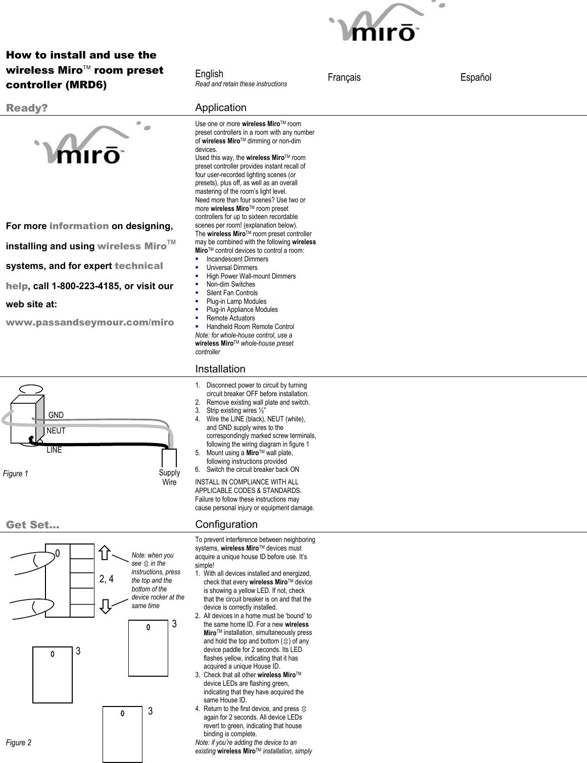 2, 4 3 3 Ø × Note: when you see Ú in the instructions, press the top and the bottom of the device rocker at the same time 3       How to install and use the wireless MiroTM room preset controller (MRD6)  English Read and retain these instructions  Français   Español   Ready?  Application            For more information on designing, installing and using wireless MiroTM systems, and for expert technical help, call 1-800-223-4185, or visit our web site at: www.passandseymour.com/miro Use one or more wireless MiroTM room preset controllers in a room with any number of wireless MiroTM dimming or non-dim devices.  Used this way, the wireless MiroTM room preset controller provides instant recall of four user-recorded lighting scenes (or presets), plus off, as well as an overall mastering of the room’s light level. Need more than four scenes? Use two or more wireless MiroTM room preset controllers for up to sixteen recordable scenes per room! (explanation below). The wireless MiroTM room preset controller may be combined with the following wireless MiroTM control devices to control a room:  Incandescent Dimmers  Universal Dimmers  High Power Wall-mount Dimmers  Non-dim Switches  Silent Fan Controls  Plug-in Lamp Modules  Plug-in Appliance Modules  Remote Actuators  Handheld Room Remote Control Note: for whole-house control, use a wireless MiroTM whole-house preset controller    Installation            1. Disconnect power to circuit by turning circuit breaker OFF before installation. 2. Remove existing wall plate and switch. 3. Strip existing wires ½” 4. Wire the LINE (black), NEUT (white), and GND supply wires to the correspondingly marked screw terminals, following the wiring diagram in figure 1  5. Mount using a MiroTM wall plate, following instructions provided  6. Switch the circuit breaker back ON INSTALL IN COMPLIANCE WITH ALL APPLICABLE CODES &amp; STANDARDS. Failure to follow these instructions may cause personal injury or equipment damage.    Get Set… Configuration                     Figure 2 To prevent interference between neighboring systems, wireless MiroTM devices must acquire a unique house ID before use. It’s simple! 1. With all devices installed and energized, check that every wireless MiroTM device is showing a yellow LED. If not, check that the circuit breaker is on and that the device is correctly installed.  2. All devices in a home must be ‘bound’ to the same home ID. For a new wireless MiroTM installation, simultaneously press and hold the top and bottom (Ú) of any device paddle for 2 seconds. Its LED flashes yellow, indicating that it has acquired a unique House ID. 3. Check that all other wireless MiroTM device LEDs are flashing green, indicating that they have acquired the same House ID.  4. Return to the first device, and press Ú again for 2 seconds. All device LEDs revert to green, indicating that house binding is complete. Note: if you’re adding the device to an existing wireless MiroTM installation, simply   GND NEUT LINE  Figure 1  Supply Wire 