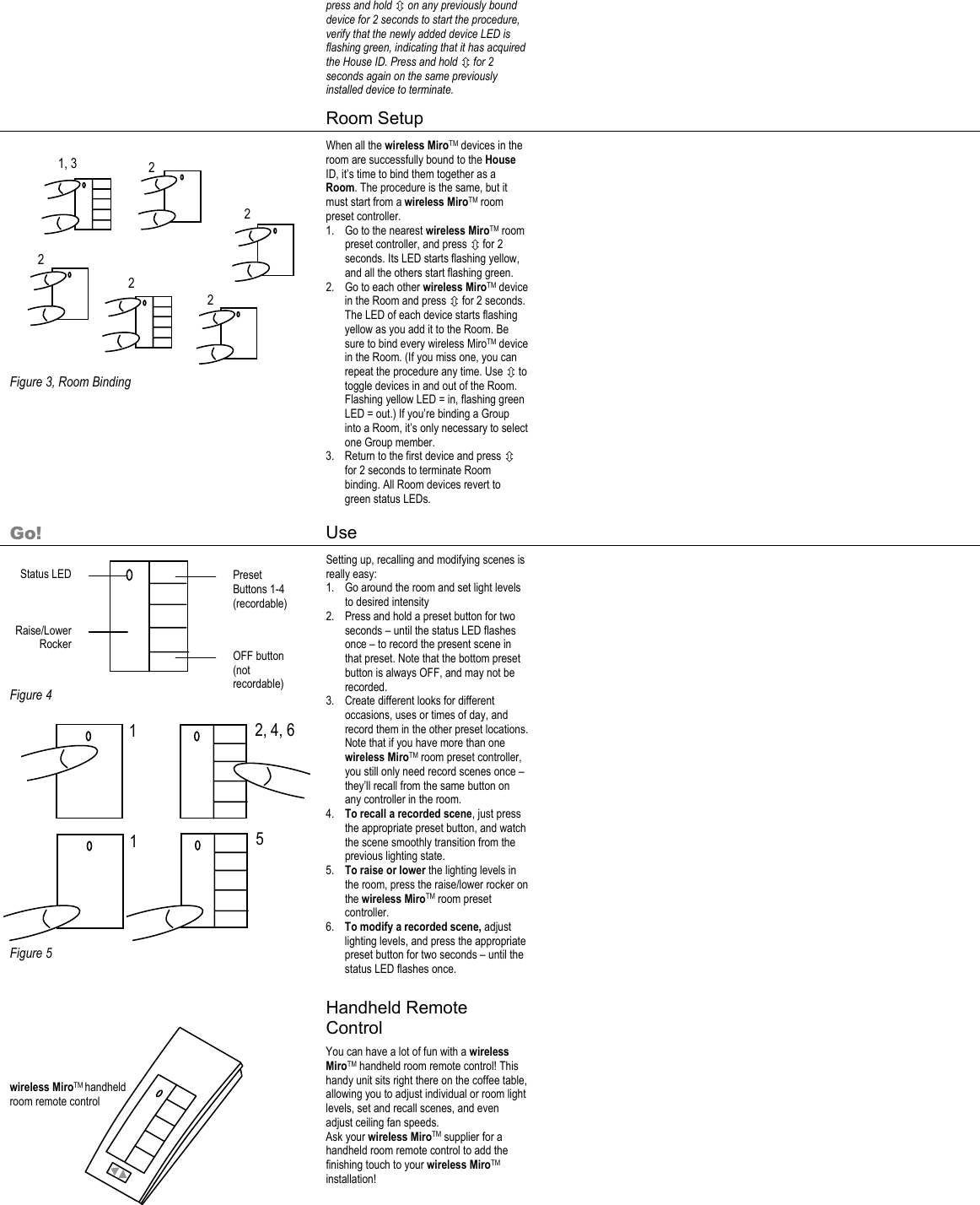 1  2, 4, 6 1  5 press and hold Ú on any previously bound device for 2 seconds to start the procedure, verify that the newly added device LED is flashing green, indicating that it has acquired the House ID. Press and hold Ú for 2 seconds again on the same previously installed device to terminate.      Room Setup                 Figure 3, Room Binding When all the wireless MiroTM devices in the room are successfully bound to the House ID, it’s time to bind them together as a Room. The procedure is the same, but it must start from a wireless MiroTM room preset controller. 1. Go to the nearest wireless MiroTM room preset controller, and press Ú for 2 seconds. Its LED starts flashing yellow, and all the others start flashing green. 2. Go to each other wireless MiroTM device in the Room and press Ú for 2 seconds. The LED of each device starts flashing yellow as you add it to the Room. Be sure to bind every wireless MiroTM device in the Room. (If you miss one, you can repeat the procedure any time. Use Ú to toggle devices in and out of the Room. Flashing yellow LED = in, flashing green LED = out.) If you’re binding a Group into a Room, it’s only necessary to select one Group member. 3. Return to the first device and press Ú for 2 seconds to terminate Room binding. All Room devices revert to green status LEDs.    Go! Use           Figure 4             Figure 5 Setting up, recalling and modifying scenes is really easy: 1. Go around the room and set light levels to desired intensity 2. Press and hold a preset button for two seconds – until the status LED flashes once – to record the present scene in that preset. Note that the bottom preset button is always OFF, and may not be recorded. 3. Create different looks for different occasions, uses or times of day, and record them in the other preset locations. Note that if you have more than one wireless MiroTM room preset controller, you still only need record scenes once – they’ll recall from the same button on any controller in the room.  4. To recall a recorded scene, just press the appropriate preset button, and watch the scene smoothly transition from the previous lighting state. 5. To raise or lower the lighting levels in the room, press the raise/lower rocker on the wireless MiroTM room preset controller. 6. To modify a recorded scene, adjust lighting levels, and press the appropriate preset button for two seconds – until the status LED flashes once.     Handheld Remote Control      wireless MiroTM handheld room remote control        You can have a lot of fun with a wireless MiroTM handheld room remote control! This handy unit sits right there on the coffee table, allowing you to adjust individual or room light levels, set and recall scenes, and even adjust ceiling fan speeds. Ask your wireless MiroTM supplier for a handheld room remote control to add the finishing touch to your wireless MiroTM installation!      1, 3  2 2 2 2 2 Status LED Raise/Lower Rocker Preset Buttons 1-4 (recordable) OFF button (not recordable) 