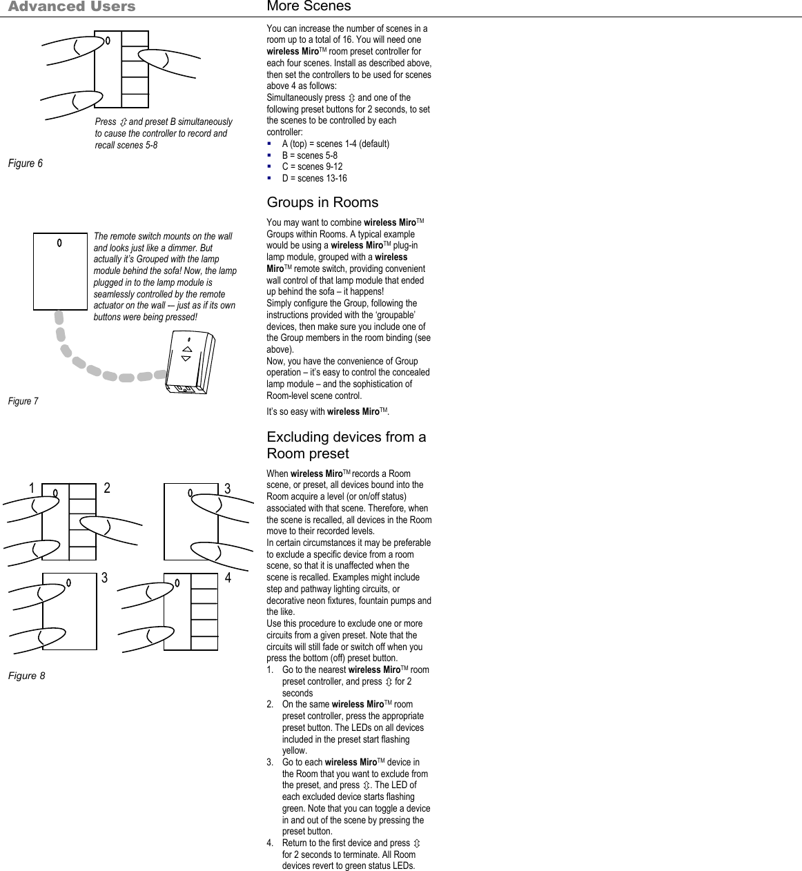 Press Ú and preset B simultaneously to cause the controller to record and recall scenes 5-8 The remote switch mounts on the wall and looks just like a dimmer. But actually it’s Grouped with the lamp module behind the sofa! Now, the lamp plugged in to the lamp module is seamlessly controlled by the remote actuator on the wall -– just as if its own buttons were being pressed! 1  3 4 2 3  Advanced Users  More Scenes                 Figure 6 You can increase the number of scenes in a room up to a total of 16. You will need one wireless MiroTM room preset controller for each four scenes. Install as described above, then set the controllers to be used for scenes above 4 as follows: Simultaneously press Ú and one of the following preset buttons for 2 seconds, to set the scenes to be controlled by each controller:  A (top) = scenes 1-4 (default)  B = scenes 5-8  C = scenes 9-12  D = scenes 13-16    Groups in Rooms                   Figure 7 You may want to combine wireless MiroTM Groups within Rooms. A typical example would be using a wireless MiroTM plug-in lamp module, grouped with a wireless MiroTM remote switch, providing convenient wall control of that lamp module that ended up behind the sofa – it happens! Simply configure the Group, following the instructions provided with the ‘groupable’ devices, then make sure you include one of the Group members in the room binding (see above). Now, you have the convenience of Group operation – it’s easy to control the concealed lamp module – and the sophistication of Room-level scene control. It’s so easy with wireless MiroTM.      Excluding devices from a Room preset                     Figure 8 When wireless MiroTM records a Room scene, or preset, all devices bound into the Room acquire a level (or on/off status) associated with that scene. Therefore, when the scene is recalled, all devices in the Room move to their recorded levels. In certain circumstances it may be preferable to exclude a specific device from a room scene, so that it is unaffected when the scene is recalled. Examples might include step and pathway lighting circuits, or decorative neon fixtures, fountain pumps and the like. Use this procedure to exclude one or more circuits from a given preset. Note that the circuits will still fade or switch off when you press the bottom (off) preset button.  1. Go to the nearest wireless MiroTM room preset controller, and press Ú for 2 seconds 2. On the same wireless MiroTM room preset controller, press the appropriate preset button. The LEDs on all devices included in the preset start flashing yellow. 3. Go to each wireless MiroTM device in the Room that you want to exclude from the preset, and press Ú. The LED of each excluded device starts flashing green. Note that you can toggle a device in and out of the scene by pressing the preset button. 4. Return to the first device and press Ú for 2 seconds to terminate. All Room devices revert to green status LEDs.    