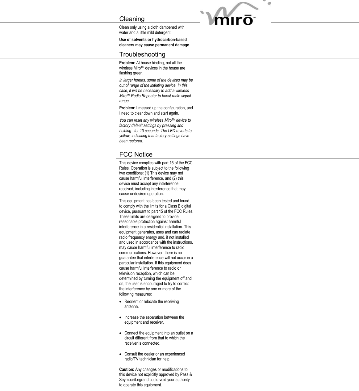   Cleaning     Clean only using a cloth dampened with water and a little mild detergent. Use of solvents or hydrocarbon-based cleaners may cause permanent damage.    Troubleshooting     Problem: At house binding, not all the wireless MiroTM devices in the house are flashing green. In larger homes, some of the devices may be out of range of the initiating device. In this case, it will be necessary to add a wireless MiroTM Radio Repeater to boost radio signal range. Problem: I messed up the configuration, and I need to clear down and start again. You can reset any wireless MiroTM device to factory default settings by pressing and holding   for 10 seconds. The LED reverts to yellow, indicating that factory settings have been restored.      FCC Notice      This device complies with part 15 of the FCC Rules. Operation is subject to the following two conditions: (1) This device may not cause harmful interference, and (2) this device must accept any interference received, including interference that may cause undesired operation. This equipment has been tested and found to comply with the limits for a Class B digital device, pursuant to part 15 of the FCC Rules. These limits are designed to provide reasonable protection against harmful interference in a residential installation. This equipment generates, uses and can radiate radio frequency energy and, if not installed and used in accordance with the instructions, may cause harmful interference to radio communications. However, there is no guarantee that interference will not occur in a particular installation. If this equipment does cause harmful interference to radio or television reception, which can be determined by turning the equipment off and on, the user is encouraged to try to correct the interference by one or more of the following measures: • Reorient or relocate the receiving antenna. • Increase the separation between the equipment and receiver. • Connect the equipment into an outlet on a circuit different from that to which the receiver is connected. • Consult the dealer or an experienced radio/TV technician for help. Caution: Any changes or modifications to this device not explicitly approved by Pass &amp; Seymour/Legrand could void your authority to operate this equipment.   
