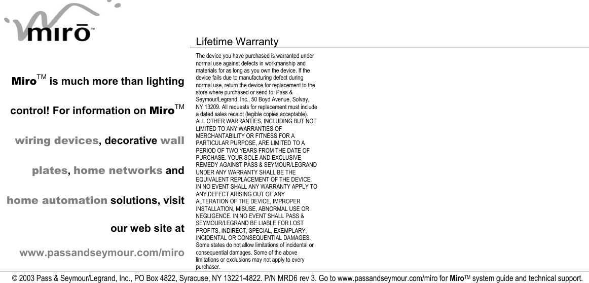   Lifetime Warranty      MiroTM is much more than lighting control! For information on MiroTM wiring devices, decorative wall plates, home networks and home automation solutions, visit our web site at www.passandseymour.com/miro The device you have purchased is warranted under normal use against defects in workmanship and materials for as long as you own the device. If the device fails due to manufacturing defect during normal use, return the device for replacement to the store where purchased or send to: Pass &amp; Seymour/Legrand, Inc., 50 Boyd Avenue, Solvay, NY 13209. All requests for replacement must include a dated sales receipt (legible copies acceptable). ALL OTHER WARRANTIES, INCLUDING BUT NOT LIMITED TO ANY WARRANTIES OF MERCHANTABILITY OR FITNESS FOR A PARTICULAR PURPOSE, ARE LIMITED TO A PERIOD OF TWO YEARS FROM THE DATE OF PURCHASE. YOUR SOLE AND EXCLUSIVE REMEDY AGAINST PASS &amp; SEYMOUR/LEGRAND UNDER ANY WARRANTY SHALL BE THE EQUIVALENT REPLACEMENT OF THE DEVICE. IN NO EVENT SHALL ANY WARRANTY APPLY TO ANY DEFECT ARISING OUT OF ANY ALTERATION OF THE DEVICE, IMPROPER INSTALLATION, MISUSE, ABNORMAL USE OR NEGLIGENCE. IN NO EVENT SHALL PASS &amp; SEYMOUR/LEGRAND BE LIABLE FOR LOST PROFITS, INDIRECT, SPECIAL, EXEMPLARY, INCIDENTAL OR CONSEQUENTIAL DAMAGES. Some states do not allow limitations of incidental or consequential damages. Some of the above limitations or exclusions may not apply to every purchaser.   © 2003 Pass &amp; Seymour/Legrand, Inc., PO Box 4822, Syracuse, NY 13221-4822. P/N MRD6 rev 3. Go to www.passandseymour.com/miro for MiroTM system guide and technical support.  