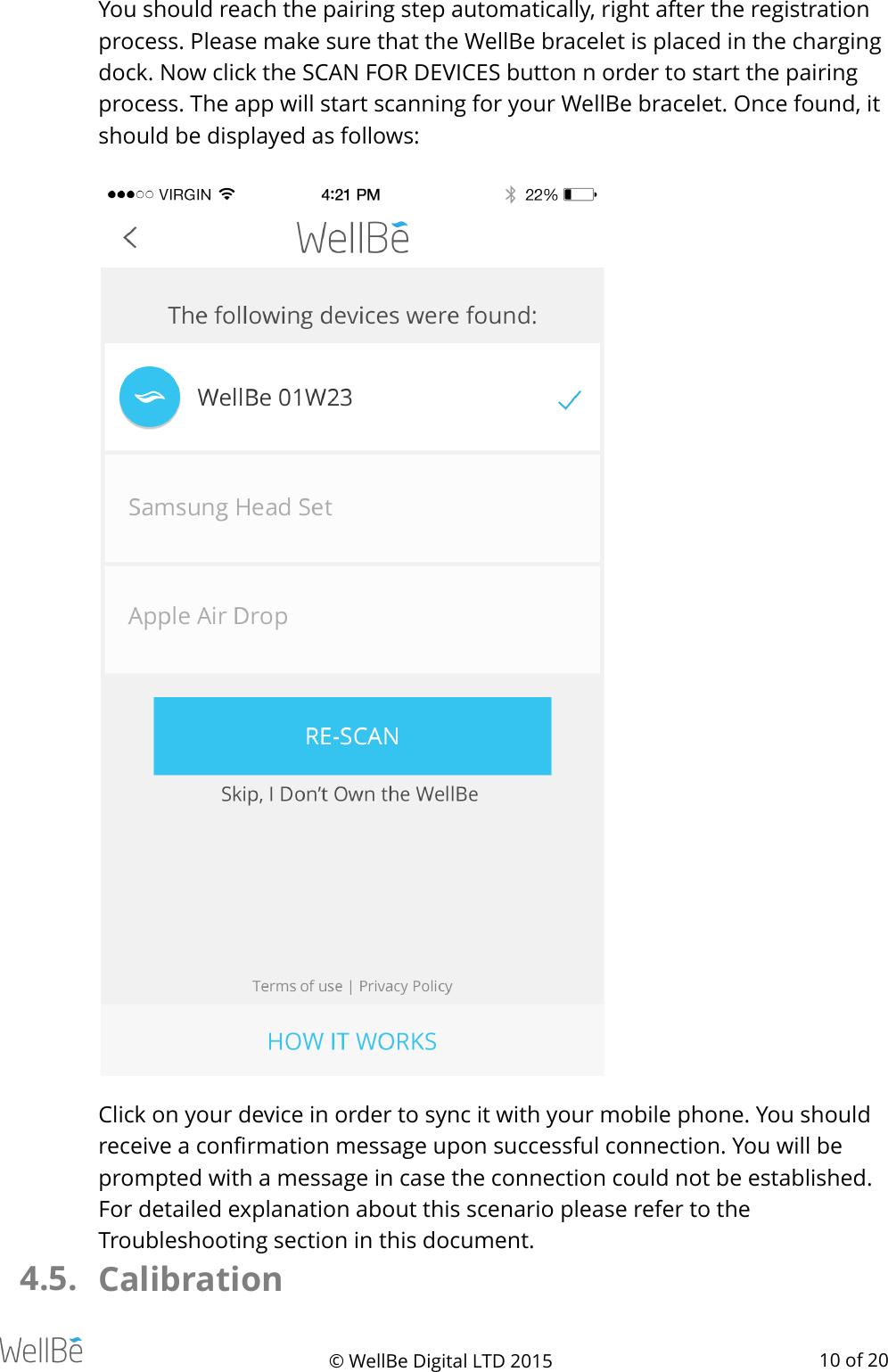 You should reach the pairing step automatically, right after the registration process. Please make sure that the WellBe bracelet is placed in the charging dock. Now click the SCAN FOR DEVICES button n order to start the pairing process. The app will start scanning for your WellBe bracelet. Once found, it should be displayed as follows: !Click on your device in order to sync it with your mobile phone. You should receive a conﬁrmation message upon successful connection. You will be prompted with a message in case the connection could not be established. For detailed explanation about this scenario please refer to the Troubleshooting section in this document. 4.5. Calibration © WellBe Digital LTD 2015   of  10 20