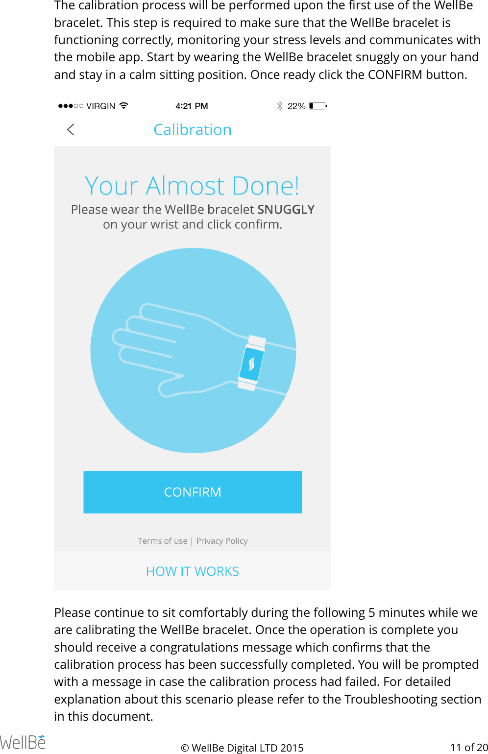 The calibration process will be performed upon the ﬁrst use of the WellBe bracelet. This step is required to make sure that the WellBe bracelet is functioning correctly, monitoring your stress levels and communicates with the mobile app. Start by wearing the WellBe bracelet snuggly on your hand and stay in a calm sitting position. Once ready click the CONFIRM button. Please continue to sit comfortably during the following 5 minutes while we are calibrating the WellBe bracelet. Once the operation is complete you should receive a congratulations message which conﬁrms that the calibration process has been successfully completed. You will be prompted with a message in case the calibration process had failed. For detailed explanation about this scenario please refer to the Troubleshooting section in this document. © WellBe Digital LTD 2015   of  11 20