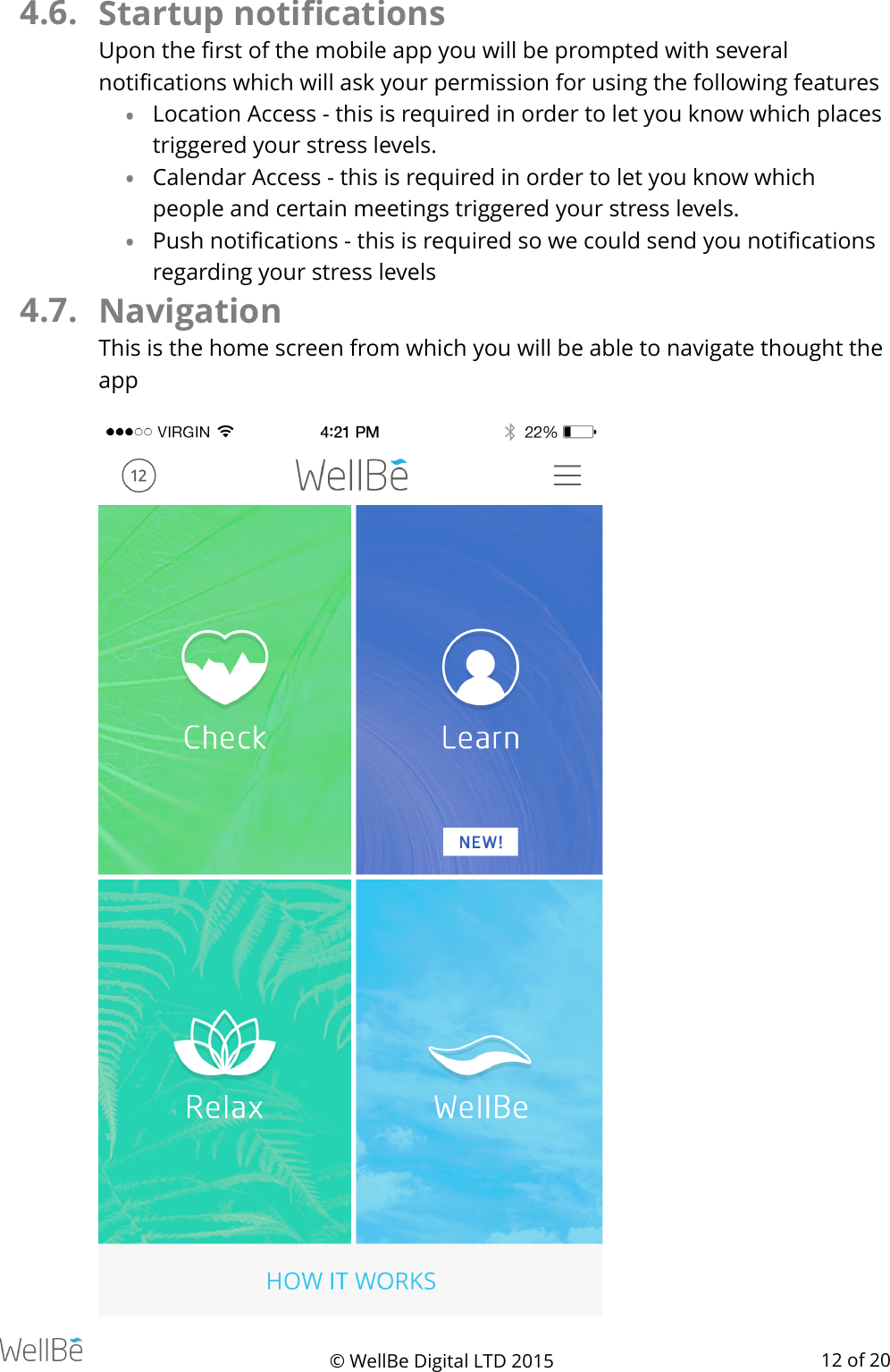 4.6. Startup notiﬁcations  Upon the ﬁrst of the mobile app you will be prompted with several notiﬁcations which will ask your permission for using the following features •Location Access - this is required in order to let you know which places triggered your stress levels. •Calendar Access - this is required in order to let you know which people and certain meetings triggered your stress levels. •Push notiﬁcations - this is required so we could send you notiﬁcations regarding your stress levels 4.7. Navigation This is the home screen from which you will be able to navigate thought the app © WellBe Digital LTD 2015   of  12 20