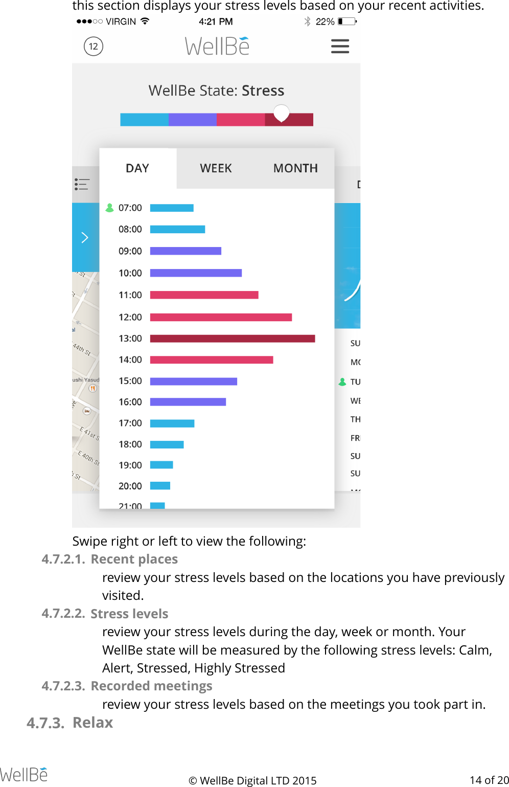 this section displays your stress levels based on your recent activities.   Swipe right or left to view the following: 4.7.2.1.  Recent places review your stress levels based on the locations you have previously visited. 4.7.2.2.  Stress levels  review your stress levels during the day, week or month. Your WellBe state will be measured by the following stress levels: Calm, Alert, Stressed, Highly Stressed 4.7.2.3.  Recorded meetings review your stress levels based on the meetings you took part in.  4.7.3. Relax © WellBe Digital LTD 2015   of  14 20