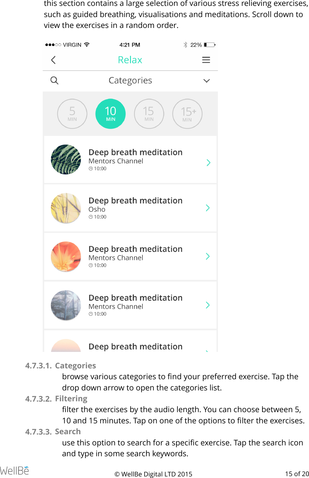 this section contains a large selection of various stress relieving exercises, such as guided breathing, visualisations and meditations. Scroll down to view the exercises in a random order. 4.7.3.1.  Categories browse various categories to ﬁnd your preferred exercise. Tap the drop down arrow to open the categories list. 4.7.3.2.  Filtering ﬁlter the exercises by the audio length. You can choose between 5, 10 and 15 minutes. Tap on one of the options to ﬁlter the exercises. 4.7.3.3.  Search  use this option to search for a speciﬁc exercise. Tap the search icon and type in some search keywords. © WellBe Digital LTD 2015   of  15 20