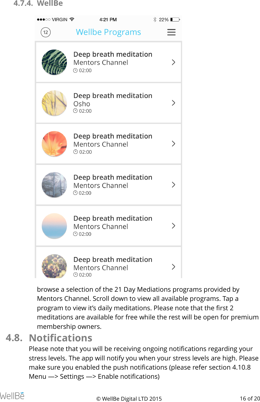 4.7.4. WellBe browse a selection of the 21 Day Mediations programs provided by Mentors Channel. Scroll down to view all available programs. Tap a program to view it’s daily meditations. Please note that the ﬁrst 2 meditations are available for free while the rest will be open for premium membership owners. 4.8. Notiﬁcations Please note that you will be receiving ongoing notiﬁcations regarding your stress levels. The app will notify you when your stress levels are high. Please make sure you enabled the push notiﬁcations (please refer section 4.10.8 Menu —&gt; Settings —&gt; Enable notiﬁcations) © WellBe Digital LTD 2015   of  16 20