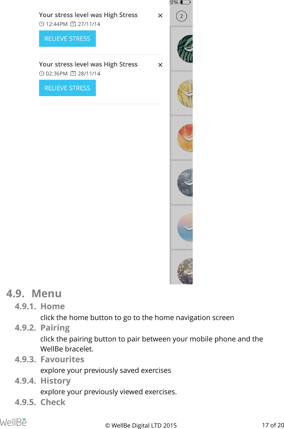  !   4.9. Menu 4.9.1. Home click the home button to go to the home navigation screen 4.9.2. Pairing click the pairing button to pair between your mobile phone and the WellBe bracelet. 4.9.3. Favourites explore your previously saved exercises 4.9.4. History explore your previously viewed exercises. 4.9.5. Check © WellBe Digital LTD 2015   of  17 20