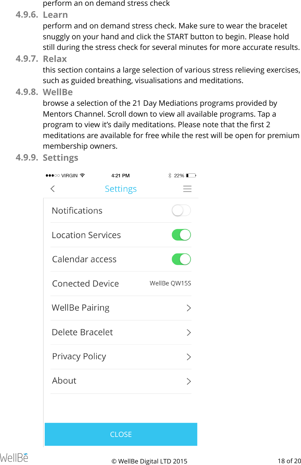 perform an on demand stress check 4.9.6. Learn perform and on demand stress check. Make sure to wear the bracelet snuggly on your hand and click the START button to begin. Please hold still during the stress check for several minutes for more accurate results. 4.9.7. Relax this section contains a large selection of various stress relieving exercises, such as guided breathing, visualisations and meditations. 4.9.8. WellBe browse a selection of the 21 Day Mediations programs provided by Mentors Channel. Scroll down to view all available programs. Tap a program to view it’s daily meditations. Please note that the ﬁrst 2 meditations are available for free while the rest will be open for premium membership owners. 4.9.9. Settings © WellBe Digital LTD 2015   of  18 20