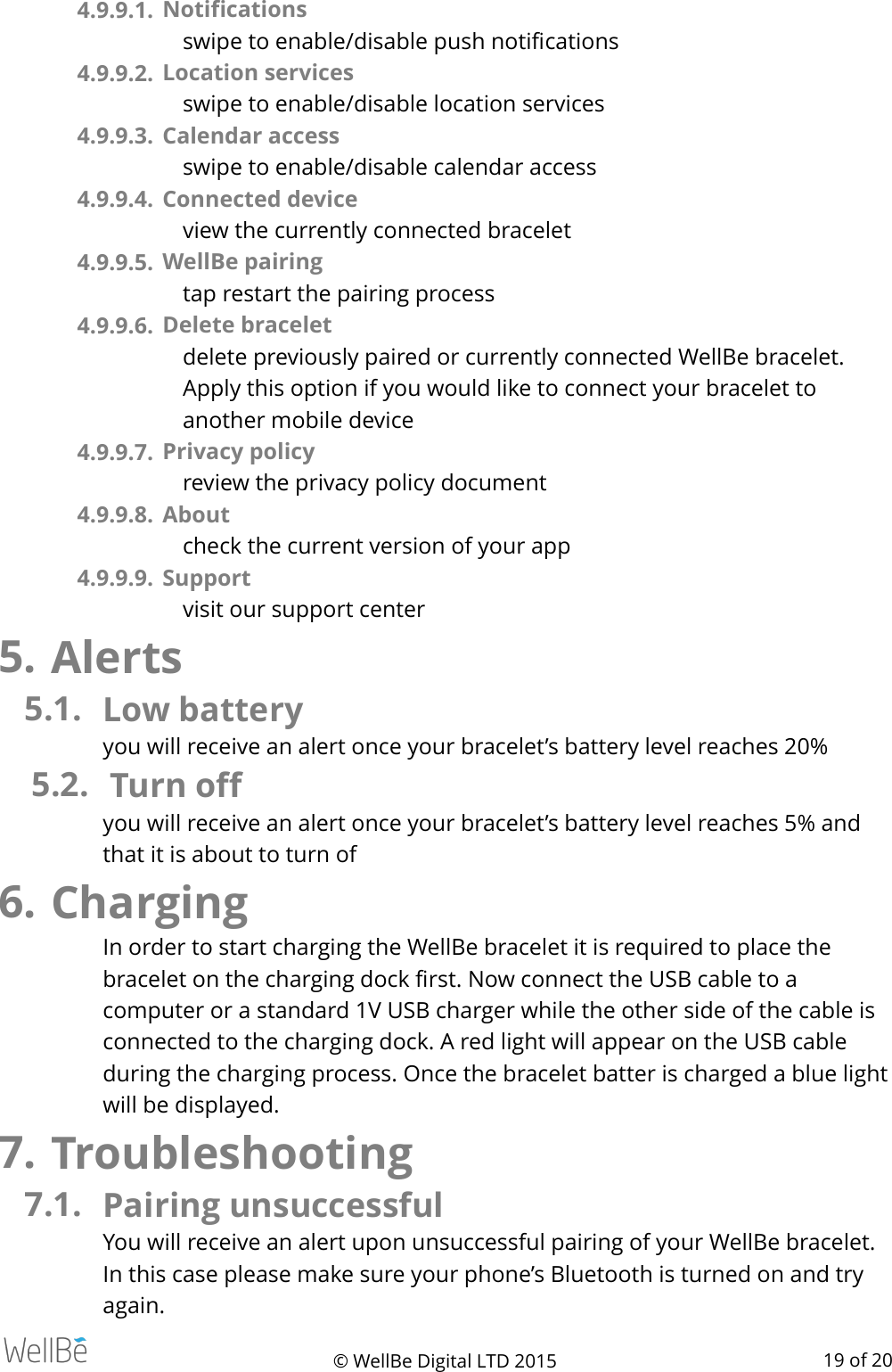 4.9.9.1.  Notiﬁcations swipe to enable/disable push notiﬁcations 4.9.9.2.  Location services swipe to enable/disable location services 4.9.9.3.  Calendar access swipe to enable/disable calendar access 4.9.9.4.  Connected device view the currently connected bracelet  4.9.9.5.  WellBe pairing tap restart the pairing process 4.9.9.6.  Delete bracelet delete previously paired or currently connected WellBe bracelet. Apply this option if you would like to connect your bracelet to another mobile device 4.9.9.7.  Privacy policy review the privacy policy document 4.9.9.8.  About check the current version of your app 4.9.9.9.  Support visit our support center 5. Alerts 5.1. Low battery  you will receive an alert once your bracelet’s battery level reaches 20% 5.2. Turn oﬀ  you will receive an alert once your bracelet’s battery level reaches 5% and that it is about to turn of 6. Charging In order to start charging the WellBe bracelet it is required to place the bracelet on the charging dock ﬁrst. Now connect the USB cable to a computer or a standard 1V USB charger while the other side of the cable is connected to the charging dock. A red light will appear on the USB cable during the charging process. Once the bracelet batter is charged a blue light will be displayed.    7. Troubleshooting 7.1. Pairing unsuccessful You will receive an alert upon unsuccessful pairing of your WellBe bracelet. In this case please make sure your phone’s Bluetooth is turned on and try again. © WellBe Digital LTD 2015   of  19 20