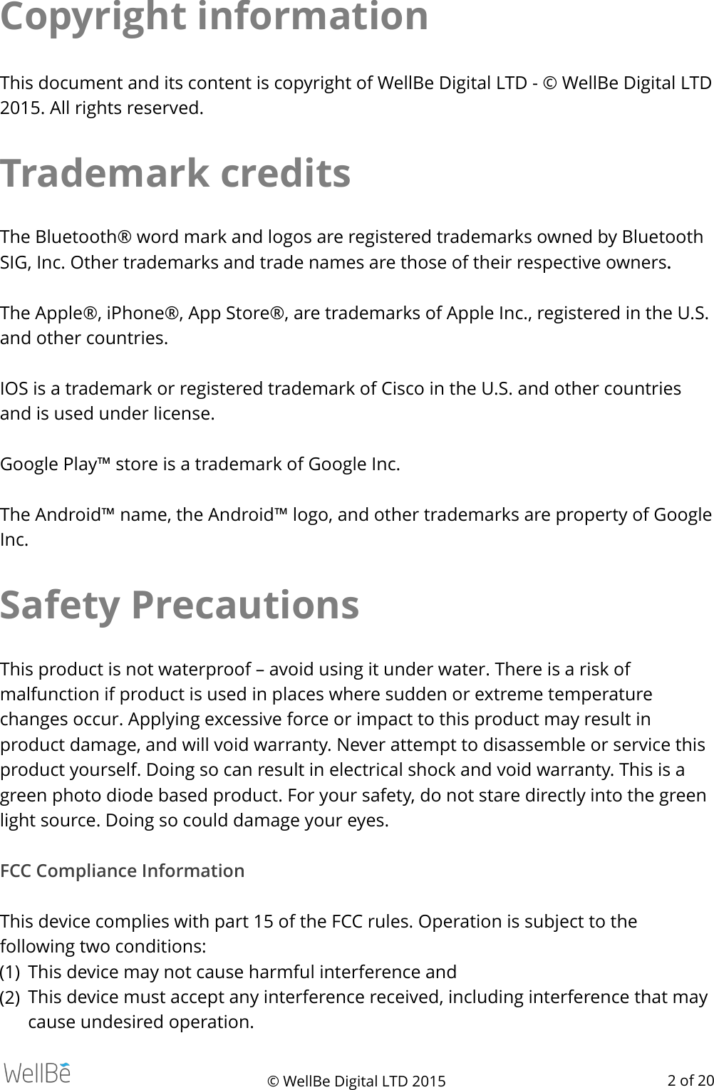 Copyright information This document and its content is copyright of WellBe Digital LTD - © WellBe Digital LTD 2015. All rights reserved. Trademark credits The Bluetooth® word mark and logos are registered trademarks owned by Bluetooth SIG, Inc. Other trademarks and trade names are those of their respective owners.  The Apple®, iPhone®, App Store®, are trademarks of Apple Inc., registered in the U.S. and other countries. IOS is a trademark or registered trademark of Cisco in the U.S. and other countries and is used under license. Google Play™ store is a trademark of Google Inc. The Android™ name, the Android™ logo, and other trademarks are property of Google Inc. Safety Precautions This product is not waterproof – avoid using it under water. There is a risk of malfunction if product is used in places where sudden or extreme temperature changes occur. Applying excessive force or impact to this product may result in product damage, and will void warranty. Never attempt to disassemble or service this product yourself. Doing so can result in electrical shock and void warranty. This is a green photo diode based product. For your safety, do not stare directly into the green light source. Doing so could damage your eyes. FCC Compliance Information  This device complies with part 15 of the FCC rules. Operation is subject to the following two conditions: (1) This device may not cause harmful interference and (2) This device must accept any interference received, including interference that may cause undesired operation. © WellBe Digital LTD 2015    of  2 20