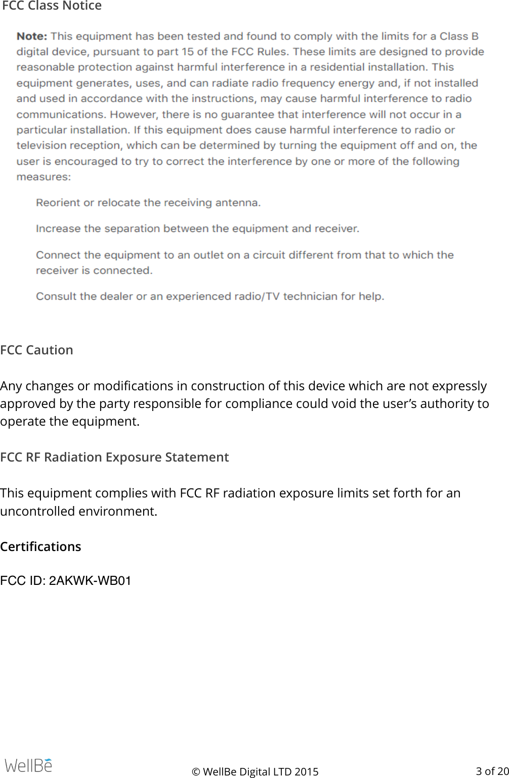 FCC Class Notice   FCC Caution  Any changes or modiﬁcations in construction of this device which are not expressly approved by the party responsible for compliance could void the user’s authority to operate the equipment. FCC RF Radiation Exposure Statement  This equipment complies with FCC RF radiation exposure limits set forth for an uncontrolled environment. Certiﬁcations FCC ID: 2AKWK-WB01© WellBe Digital LTD 2015    of  3 20